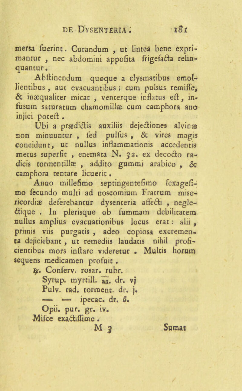 mersa fuerint. Curandum , ut lintea bene expri- mantur , nec abdomini appofita frigefada relin- quantur. Abftinendum quoque a clysmatibus emol- lientibus , aut evacuantibus; cum pulsus remiffe, & inaequaliter micat , venterque inflatus efl, in- fusum saturatum chamomillae cum camphora ano injici poteft . Ubi a praedidis auxiliis dejediones alvinae non minuuntur , fed pulfus , & vires magis concidunt, ut nullus inflammationis accedentis metus superfit , enemata N. 32. ex decodo ra- dicis tormentillae , addito gummi arabico , & camphora tentare licuerit. Anno millefimo septingentefimo fexagefi- mo fecundo multi ad noscomium Fratrum mise- ricordia deferebantur dysenteria aflfedi , negle- dique . In plerisque ob fummam debilitatem nullus amplius evacuationibus locus erat: alii , primis viis purgatis , adeo copiosa excremen- ta dejiciebant , ut remediis laudatis nihil profi- cientibus mors inflare videretur • Multis horum sequens medicamen profuit. fy. Conferv. rosar. rubr. Syrup. myrtill. aa. dr. vj Pulv. rad. torraent. dr. j. — — ipecac. dr. B, Opii. pur. gr. iv. Mifce exadiflime. M 3 Sumat