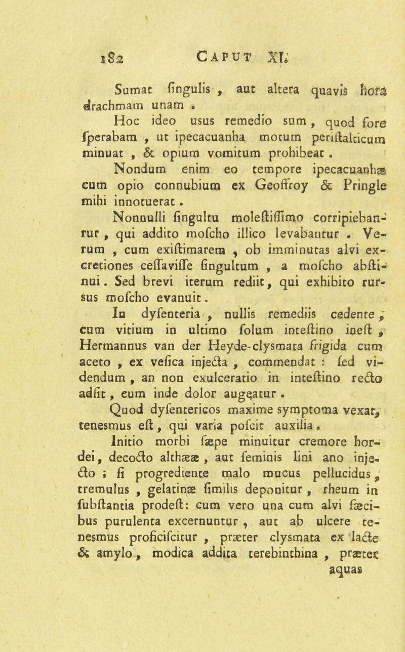 Sumat fingulis , aut altera quavis flote drachmam unam . Hoc ideo usus remedio sum , quod fore fperabam , ut ipecacuanha mocum penftalcicum minuat , & opium vomitum prohibeat . Nondum enim eo tempore ipecacuanhss cum opio connubium ex Geoffroy & Pringle mihi innotuerat. Nonnulli fingultu moleftifUmo corripieban- rur , qui addito mofcho illico levabantur . Ve- rum , cum exiftimarera , ob imminutas alvi ex- cretiones ceffavilTe fingultum , a mofcho abfti- nui. Sed brevi iterum rediit, qui exhibito rur- sus mofcho evanuit. In dyfenteria , nullis remediis cedente; cum vitium in ultimo folum inteftino ineft , Hermannus van der Heyde-clysmata frigida cum aceto , ex vefica injeda , commendat : fed vi- dendum , an non exulceratio in inteftino redo adiit, eum inde dolor augeatur . Quod dyfentericos maxime symptoma vexat, tenesmus eft, qui varia pofcit auxilia« Initio morbi faepe minuitur cremore hor- dei , decodo althaeae , aut feminis lini ano inje- do ; fi progredtente malo mucus pellucidus, tremulus , gelatinae fimilis deponitur, rheum in fubftantia prodeft: cum vero una cum alvi faeci- bus purulenta excernuntur , aut ab ulcere te- nesmus proficifcitur , praeter clysmata ex lade & amylo, modica addita terebinthina , praetec aquas