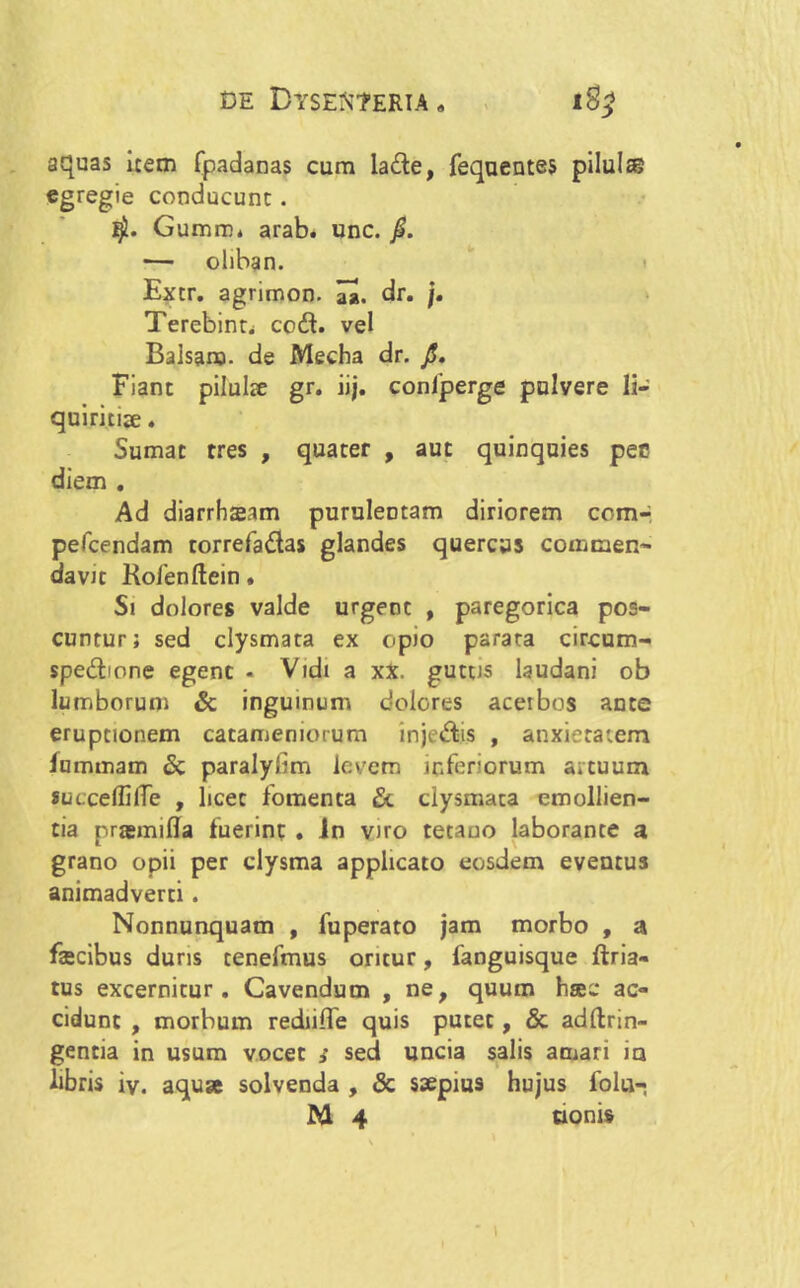 aquas item fpadanas cum lade, fequentes pilul® egregie conducunt. GumiD, arab. unc. jS. — oliban. Extr. agrimon. dr. /. Terebinti cod. vel Balsanj. de Mecha dr. /. Fiant pilulae gr. ii;, conljperge pulvere li- quiritise. Sumat tres , quater , aut quinquies pec diem . Ad diarrhaeam puruleDtam diriorem com- pefcendam rorrefadas glandes quercus commen- davit Rofenftein. Si dolores valde urgent , paregorica pos- cuntur; sed clysmata ex opio parata circum- spedione egent • Vtdt a xX. guttis laudani ob lumborum & inguinum dolores acerbos ante eruptionem catameniorum injedis , anxietatem fummam & paralylrm levem inferiorum artuum succeflilTe , licet fomenta & clysmata emollien- tia pragmifla fuerint . in viro tetano laborante a grano opii per clysma applicato eosdem eventus animadverti. Nonnunquam , fuperato jam morbo , a fecibus duris tenefmus oritur, fanguisque ftria- tus excernitur. Cavendum , ne, quum hac ac- cidunt , morbum rediifle quis putet, & adftrin- gentia in usum vocet sed uncia salis amari io libris iy. aqua solvenda , & saepius hujus folu-