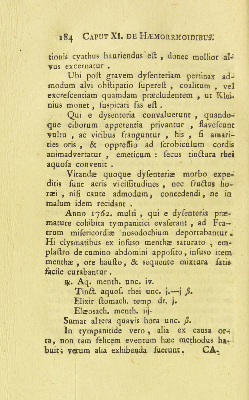 tionis cyathus hauriendus effc , donec mollior al- vus excernatur . Ubi poli gravem dyfenteriam pertinax ad- modum alvi obllipatio fupereft , coalitum , vel excrefcentiam quamdam praecludentem , ut Klei™ nius monet, luspicari fas eft . Qui e dysenteria convaluerunt , quando- que ciborum appetentia privantur , flavefcunc vultu , ac viribus franguntur , his , fi amari- ties oris , & opprelfio ad fcrobiculum cordis animadvertatur , emeticum : fecus tindura rhei aquofa convenit . Vitandas quoque dyfenterise morbo expe- ditis funt aeris vicilfitudines , nec frudus ho- raei , nifi caute admodum, coneedendi, ne in malum idem recidant . Anno 1762. multi , qui e dyfenteria prtc- mature cohibita tympanitici evaferant , ad Fra- trum mifericordias nosodochium deportabantur • Hi clysmatibus ex infuso menthae saturato , etn- plallro de camino abdomini appofito, infuso item menthae , ore haullo, & sequente mixtura fatis facile curabantur. y. Aq. menth. unc. iv. Tind. aquof. rhei unc. j.—j j$. Elixir ftomach. temp dr. j. Eteosach. menth. iij- Sumat altera quavis hora unc. J5. In tympamtide vero, alia ex causa or*« ta, non tam felicem eventum haec methodus ha- buit; verum alia exhibenda fuerunt. CA-