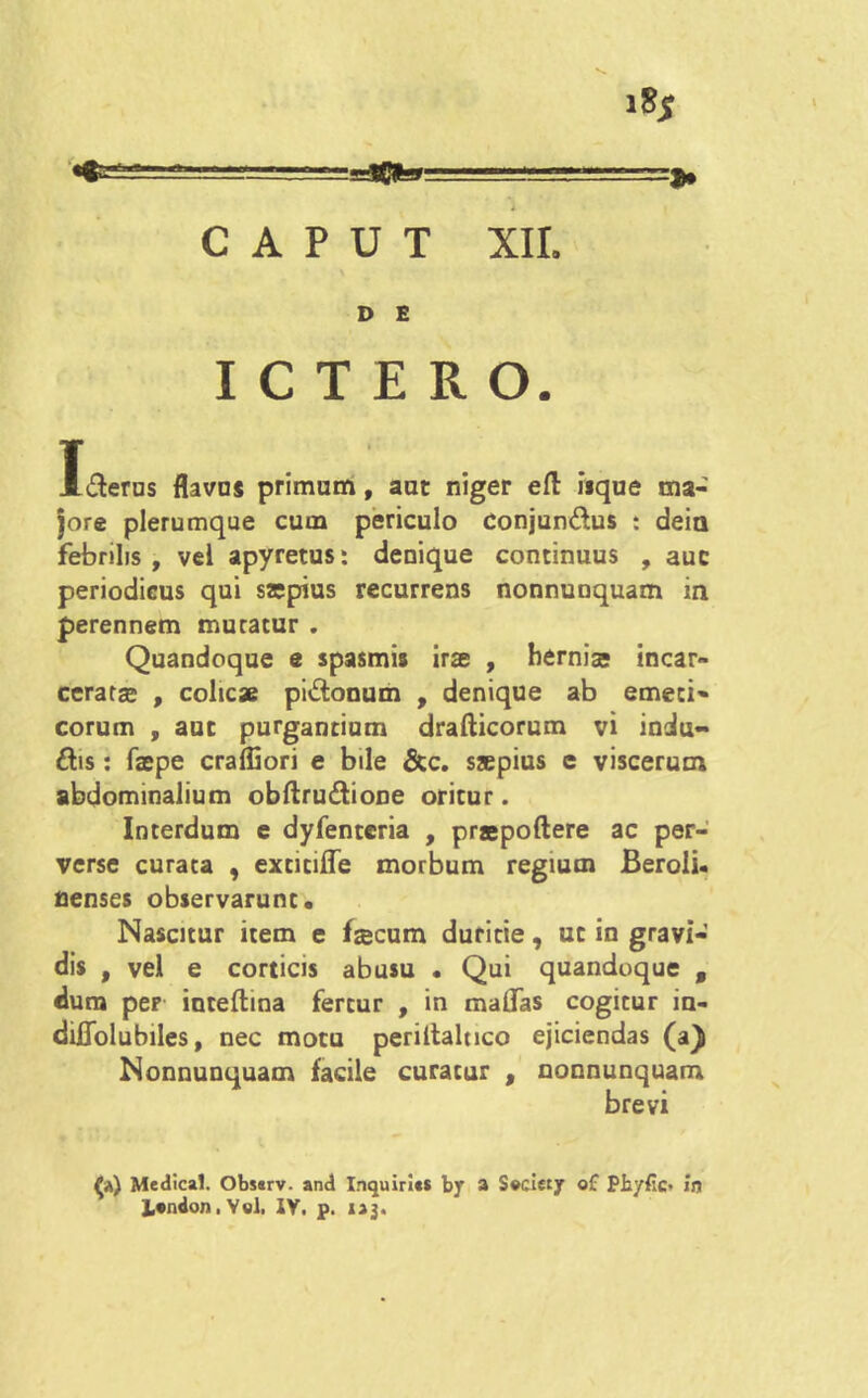 D E ICTERO. I&erus flavos primum, aut niger efl: isque ma- jore plerumque cum periculo conjunctus : dein febrilis, vel apyretus: denique continuus , auc periodicus qui sajpius recurrens nonnunquam in perennem muratur . Quandoque e spasmis irse , hernise incar- cerata? , colicae piCtonum , denique ab emeti- corum , auc purgantium drafticorum vi indu- cis : faepe craffiori e bile &c. saepius e viscerum abdominalium obftru&ione oritur. Interdum e dyfenteria , praepollere ac per- verse curata , exticiffe morbum regium Beroli- nenses observarunt. Nascitur item e fzecum duritie, ut in gravi- dis , vel e corticis abusu • Qui quandoque f dum per inteftina fertur , in malfas cogitur in- diJOTolubiles, nec motu perillaltico ejiciendas (a) Nonnunquam facile curatur , nonnunquam brevi Medical. Obssrv. and Inquirl«$ by a S»ciety of Phyfic» in J,«ndon, Vel, IV. p. i jj.