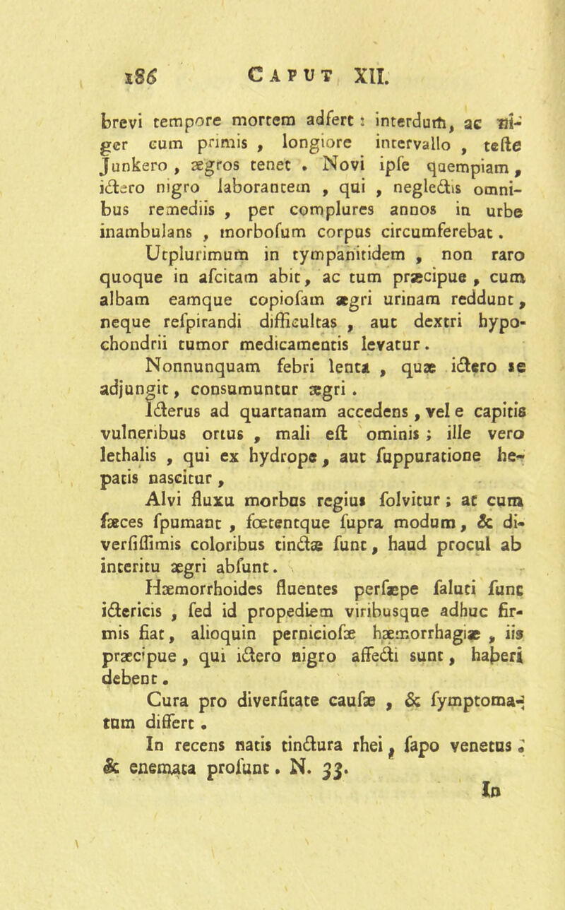 brevi tempore mortem adfert: interdurti, ac Ut- ger eum primis , longiore inrervallo , tcfte Junkero , aegros tenet . Novi iple qaempiam, j&ero nigro laborantem , qui , negledbs omni- bus remediis , per complures annos in urbe inambulans , morbofum corpus circumferebat. Utplurimum in tympariitidem , non raro quoque in afcitam abit, ac tum praecipue, cum albam eamque copiofam aegri urinam reddunt, neque refpirandi difficultas , aut dextri hypo- chondrii tumor medicamentis levatur. Nonnunquam febri lenta , quae i&ero «e adjungit, consumuntur aegri . l&erus ad quartanam accedens, vel e capitis vulneribus ortus , mali efl ominis ; ille vero lethalis , qui ex hydrope, aut fuppuratione he- patis nascitur , Alvi fluxu morbos regius folvitur; ac cum faeces fpumant , fcetentque fupra modum, & di- verfiffimis coloribus tindse fune, haud procul ab interitu aegri abfunt. Haemorrhoides fluentes perfaepe faluti fune i&ericis , fed id propediem viribusqne adhuc fir- mis fiat, alioquin perniciofae haemorrhagiae , iis praecipue, qui i&ero nigro affe&i sunt, haberi debent. Cura pro diverfitate caufae , & fymptoma-- tum differt. In recens natis cin&ura rhei f fapo venetus „ & enemata profunc. N. 33. In \