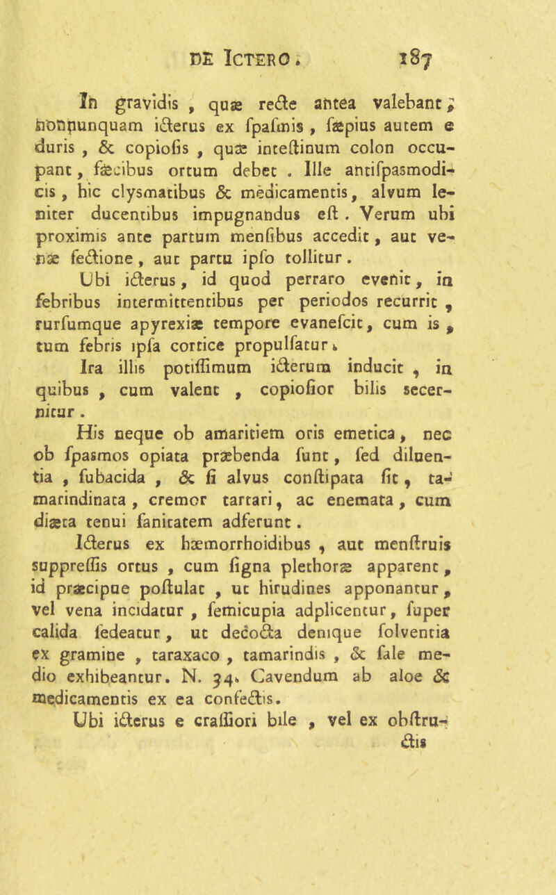 In gravidis , quas rede antea valebant i tiotipunquam iderus ex fpafinis , fepius autem e duris , & copiolis , quas inteftinum colon occu- pant , fecibus ortum debet . Ille antifpasmodi- cis, hic clysmatibus & medicamentis, alvum le- niter ducentibus impugnandus eft . Verum ubi proximis ante partum menfibus accedit, aut ve- rse fedione , aut partu ipfo tollitur. Ubi iderus, id quod perraro evenit, ia febribus intermittentibus per periodos recurrit , rurfumque apyrexfe tempore evanefcit, cum is p tum febris ipfa cortice propulfaturk Ira illis potiflimum idcrura inducit , in quibus , cum valent , copiofior bilis secer- nitur . His neque ob amaritiem oris emetica p nec ob fpasmos opiata prsebenda funt, fed diluen- tia , fubacida , <3c fi alvus conftipata fit, ta- marindinata , cremor tartari, ac enemata , cum dfeca tenui fanitatem adferunt. Iderus ex haemorrhoidibus , aut menftruis supprelfis ortus , cum figna plethorae apparent, id praecipue poftulat , ut hirudines apponantur p vel vena incidatur, femicupia adplicentur, fuper calida ledeatur, ut decoda denique folventia ex gramine , taraxaco , tamarindis , & fale me- dio exhibeantur. N. 94. Cavendum ab aloe Sc medicamentis ex ea confedis. Ubi iderus e craffiori bile , vel ex obftru- dis