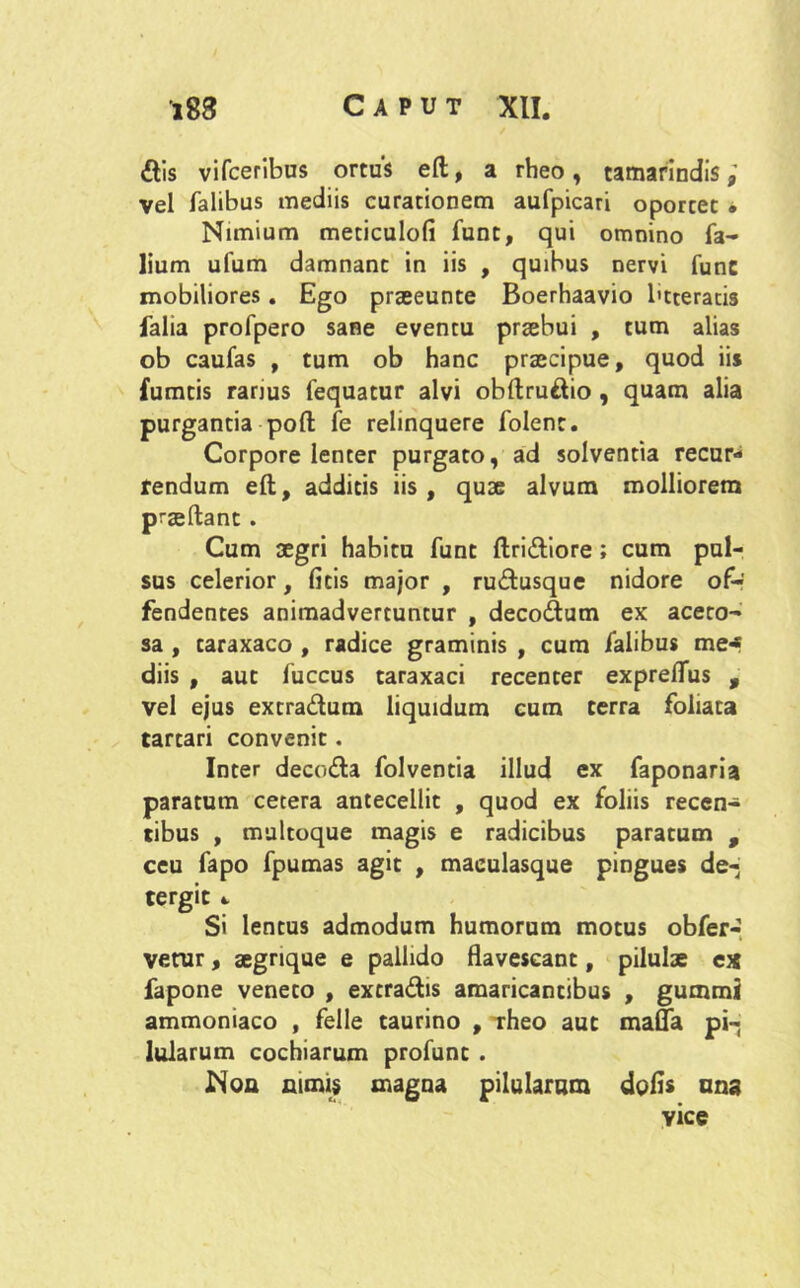 dis vifceribus ortus eft, a rheo , camarindis vel Talibus mediis curationem aufpicari oportet • Nimium meticulofi funt, qui omnino Ta- lium ufum damnant in iis , quibus nervi Tunc mobiliores. Ego praeeunte Boerhaavio btteratis Talia proTpero sane eventu praebui , tum alias ob cauTas , tum ob hanc praecipue, quod iis fumtis rarjus Tequatur alvi obftrudio , quam alia purgantia poft Te relinquere Tolent. Corpore lenter purgato, ad solventia recur- rendum eft, additis iis , quae alvum molliorem praeftant • Cum aegri habitu Tunt ftridiore; cum pul- sus celerior, ficis major , rudusque nidore of- fendentes animadvertuntur , decodum ex acero- sa , caraxaco , radice graminis , cum Talibus me* diis , aut Tuccus taraxaci recenter expreflus , vel ejus extradum liquidum cum terra foliata tartari convenit. Inter decoda folventia illud ex faponaria paratum cetera antecellit , quod ex foliis recen* tibus , multoque magis e radicibus paratum , ceu fapo fpumas agit , maeulasque pingues de-, tergic «. Si lentus admodum humorum motus obfer-. vetur, aegrique e pallido flavescant, pilulae ex fapone veneto , excradis amaricantibus , gummi ammoniaco , felle taurino , Theo aut mafla pi- lularum cochiarum proTunc . ISoa nimis magna pilularum dolis una vice