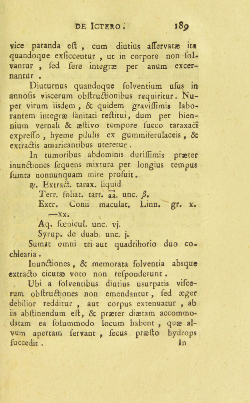 vice paranda eft , cum diutius aflfervatae ita quandoque exficcentur , ut in corpore non fol- vantur , fed fere integrae per anum excer- nantur . Diuturnus quandoque folventium ufus in annofis viscerum obftru&ionibus requiritur. Nu- per virum iisdem , & quidem graviflimis labo- rantem integras fanitaci reftitui, dum per bien- nium vernali & aeftivo tempore fueco taraxacl expreflfo , hyeme pilulis ex gummilerulaceis , & excra&is amaricantibus uteretur . In tumoribus abdominis duriflimis praeter inunctiones fequens mixtura per longius tempus furata nonnunquam mire profuit. ExcraCt. tarax. liquid Terr. foliat. tart. aa. unc. J?, Extr. Comi maculat. Linn. gr. x. —xx. Aq. foenicul. unc. vj. Syrup. de duab. unc. j. Sumat omni tri aut quadrihorio duo co- chlearia . InunCtiones, & memorata folventia absque extra&o cicutas voto non refponderunt. Ubi a lolveotibus diutius usurpatis vifce- rum obftru&iones non emendantur, fed aeger debilior redditur , aut corpus extenuatur , ab iis abftinendum eft, & praeter diaetam accommo- datam ea folummodo locum habent , quae al- vum apertam fervant , fecus praefto hydrops fuccedit . In
