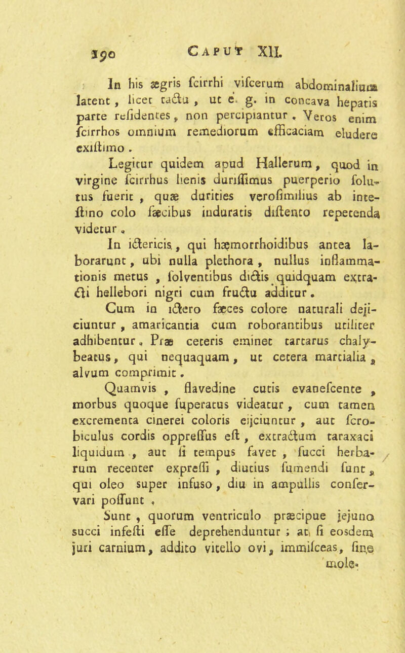 J90 In his agris fcirrhi vifcerum abdominaliuna latent , licet cadu , ut e. g. in concava hepatis parte relidentes, non percipiantur . Veros enim fcirrhos omnium remediorum efficaciam eludere cxiltnno . Legitur quidem apud Hallerum, quod in virgine fcirrhus henis dunffimus puerperio folu- tus fuerit , quae durities verofimilius ab inte- flino colo faecibus induratis diltenco repetenda videtur. Jn idericis, qui ha^morrhoidibus antea la- borarunt , ubi nulla plechora , nullus inflamma- tionis metus , folventibus didis quidquam extra- <di hellebori nigri cum frudu additur. Cum in idero faeces colore naturali deji- ciuntur , amaricantia cum roborantibus utiliter adhibentur „ Prae ceteris eminet tarcarus chaly- beatus, qui nequaquam, ut cetera marcialia , alvum comprimit. Quamvis , flavedine cutis evaoefcente , morbus quoque fuperatus videatur, cum tamen excrementa cinerei coloris eijciuntur , aut fero- biculus cordis oppreffus eft , excradum taraxaci liquidum , aut li tempus favet , fucci herba- rum recenter expreffi , diutius fumendi fune „ qui oleo super infuso, diu in ampullis confer- vari poliunt , Jiunt , quorum ventriculo prascipue jejuno succi infefti efle deprehenduntur ; at, fi eosdem juri carnium, addito vitello ovi, immilceas, fm,e mole*