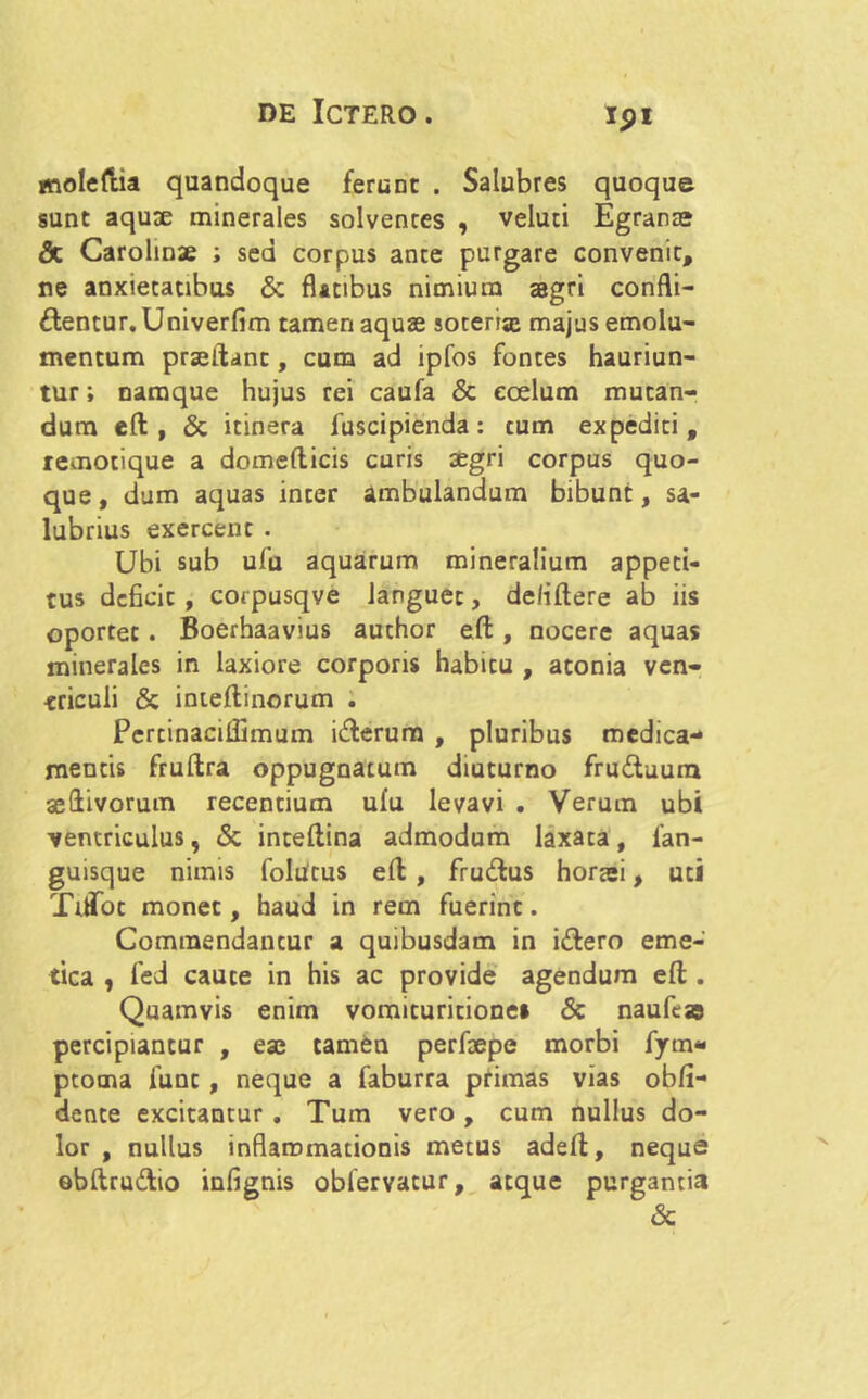 ipi molefua quandoque ferunt . Salubres quoque sunt aquae minerales solvenres , veluti Egranas & Carolinae ; sed corpus ante purgare convenit, ne anxietatibus & flatibus nimium aegri confli- gentur. Univerfim tamen aquae soteria* majus emolu- mentum praeftanc, cum ad ipfos fontes hauriun- tur ; namque hujus rei caufa & coelum mutan- dum eft , & itinera fuscipienda: cum expediti, temotique a domefticis curis aegri corpus quo- que , dum aquas inter ambulandum bibunt, sa- lubrius exercent . Ubi sub ufu aquarum mineralium appeti- tus dcficic , corpusqve languet, de/iftere ab iis oportet. Boerhaavius author eft , nocere aquas minerales in laxiore corporis habitu , atonia ven- triculi & inteftinorum . Pcrtinacillimum i&erum , pluribus medica- mentis fruftra oppugnatum diuturno fru£tuum seftivorum recentium ufu levavi . Verum ubi ventriculus, & inteflina admodum laxata, fan- guisque nimis folutus eft , frudlus horaei, uti TiiTot monet, haud in rem fuerint. Commendantur a quibusdam in i£lero eme- tica , fed caute in his ac provide agendum eft . Quamvis enim vomituritione» & naufcae percipiantur , eae tamen perfaepe morbi fym- ptoma funt , neque a faburra primas vias obli- dente excitantur. Tum vero, cum nullus do- lor , nullus inflammationis metus adeft, neque obftrudio infignis oblervatur, atque purgantia &