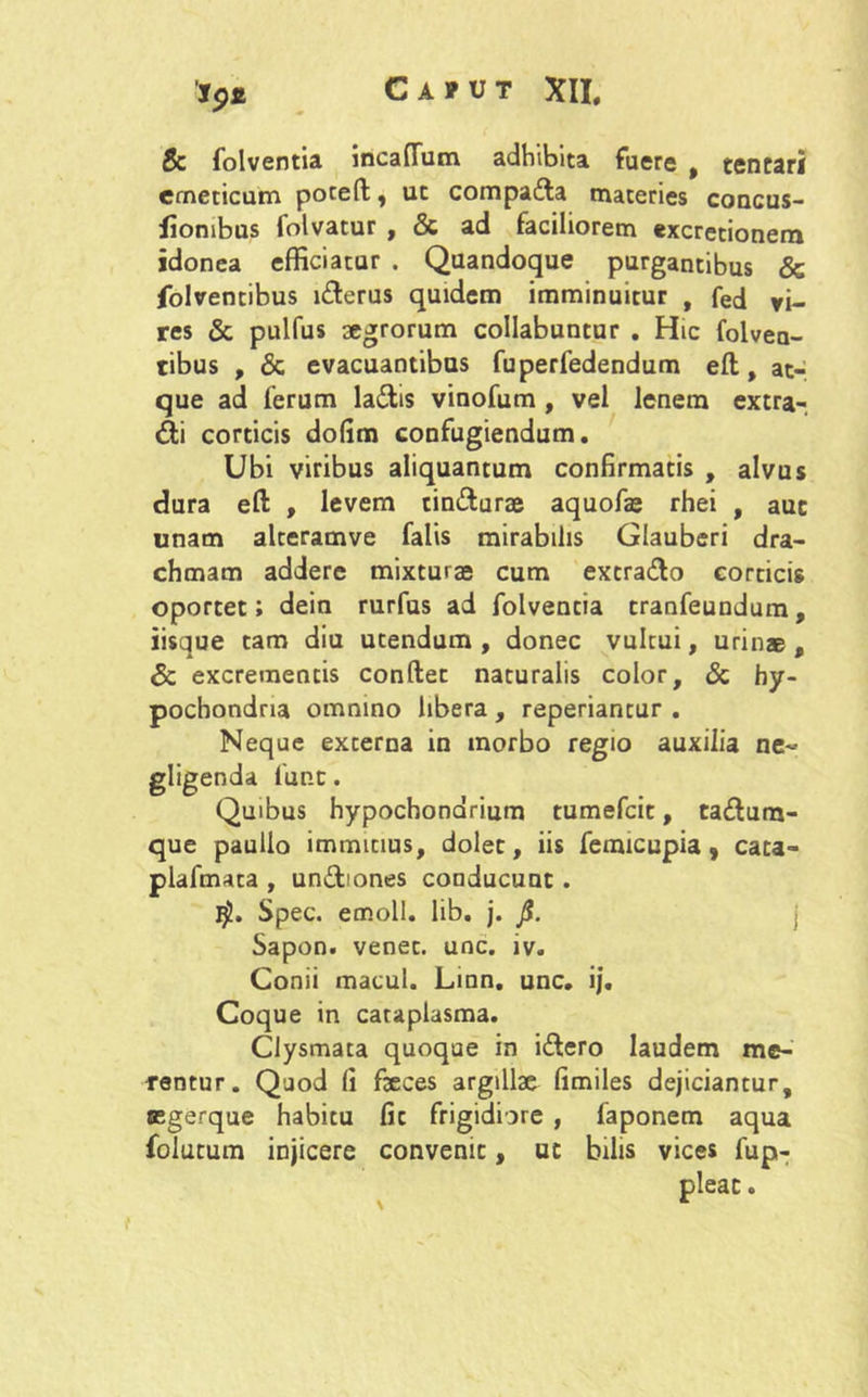 & folventia incaffiim adhibita fuere , tencari emeticum poteft, ut compa&a materies concus- fiombus folvatur , & ad faciliorem «xcretionem idonea efficiatur . Quandoque purgantibus & folventibus l&erus quidem imminuitur , fed vi- res & pulfus aegrorum collabuntur . Hic folveu- tibus , & evacuantibus fuperfedendum efl, at- que ad ferum la&is vinofum , vel lenem extra- hi corticis dolim confugiendum. Ubi viribus aliquantum confirmatis , alvus dura efl: , levem tin&urae aquofe rhei , auc unam alteramve falis mirabilis Glauberi dra- chmam addere mixturae cum extra&o corticis oportet; dein rurfus ad folventia tranfeundum, iisque tam diu utendum , donec vultui, urinae , Sc excrementis conflet naturalis color, & hy- pochondria omnino libera , reperiantur . Neque externa in morbo regio auxilia ne- gligenda funt. Quibus hypochondrium tumefcit, ta<Sum- que paulio immitius, dolet, iis femicupia, cata- plafmata , un&iones conducunt . Spec. emoli, lib. j. fi. j Sapon. venec. unc. iv. Conii macul. Linn. unc. ij. Coque in cataplasma. Clysmata quoque in idero laudem me- rentur. Quod fi fteces argillae fimiles dejiciantur, segerque habitu fit frigidiore , faponem aqua folutum injicere convenit, ut bilis vices fup- pleat.