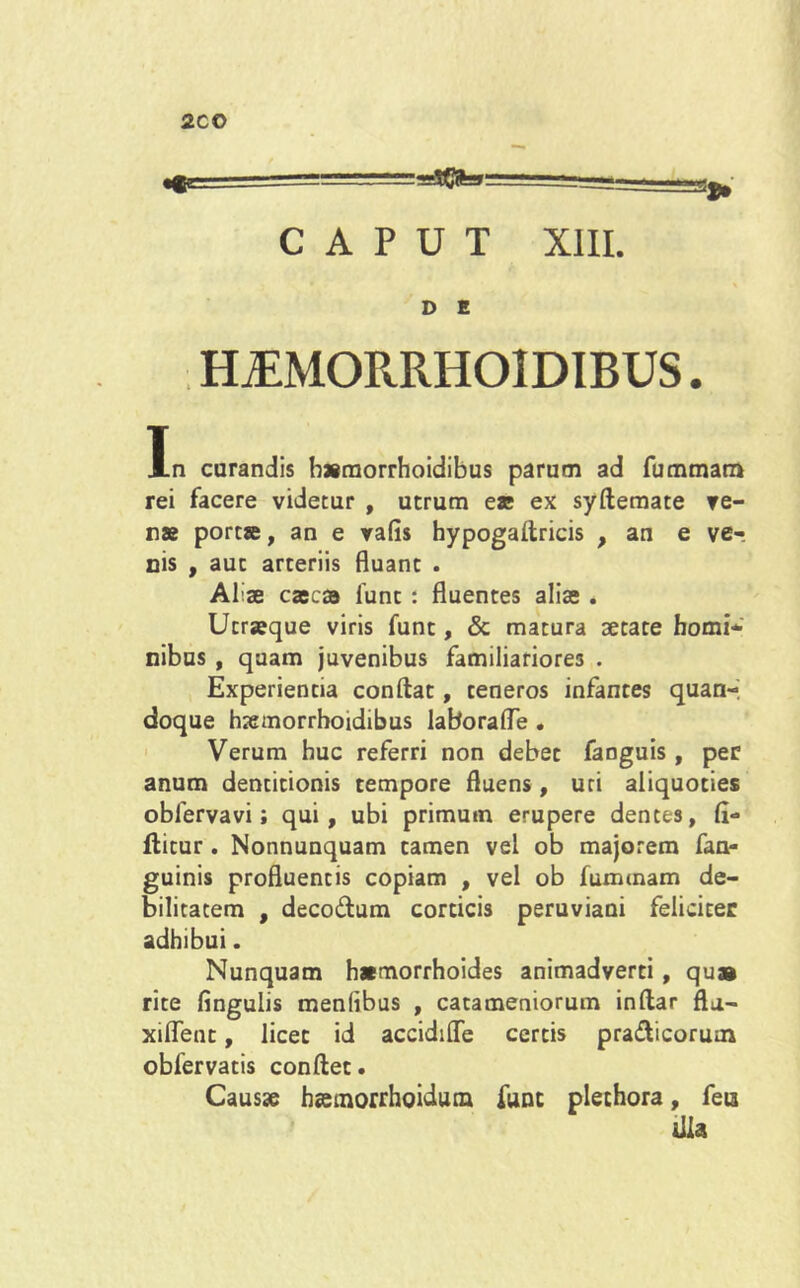 2CO CAPUT XIII. D E HjEMORRHOIDIBUS . In curandis bsmorrhoidibus parum ad fummam rei facere videtur , utrum es ex syftemate ve- rs port®, an e vafis hypogaflricis , an e ver nis , aut arteriis fluant . Aliae exesa funt : fluentes alis . Utrasque viris funt, & matura aetate homi- nibus , quam juvenibus familiariores . Experientia conflat, teneros infantes quan- doque haemorrhoidibus laborafle . Verum huc referri non debet fanguis, per anum dentitionis tempore fluens, uti aliquoties obierva vi; qui, ubi primum erupere dentes, fi- ftitur. Nonnunquam tamen vel ob majorem fan- guinis profluentis copiam , vel ob fummam de- bilitatem , deco&um corticis peruviaoi feliciter adhibui. Nunquam hsmorrhoides animadverti, qu» rite lingulis menfibus , catameniorum inftar fta- xifleut, licet id accidifle certis pradfcicorum obfervatis conflet. Causse h«emorrhoidutn funt plechora, feia illa
