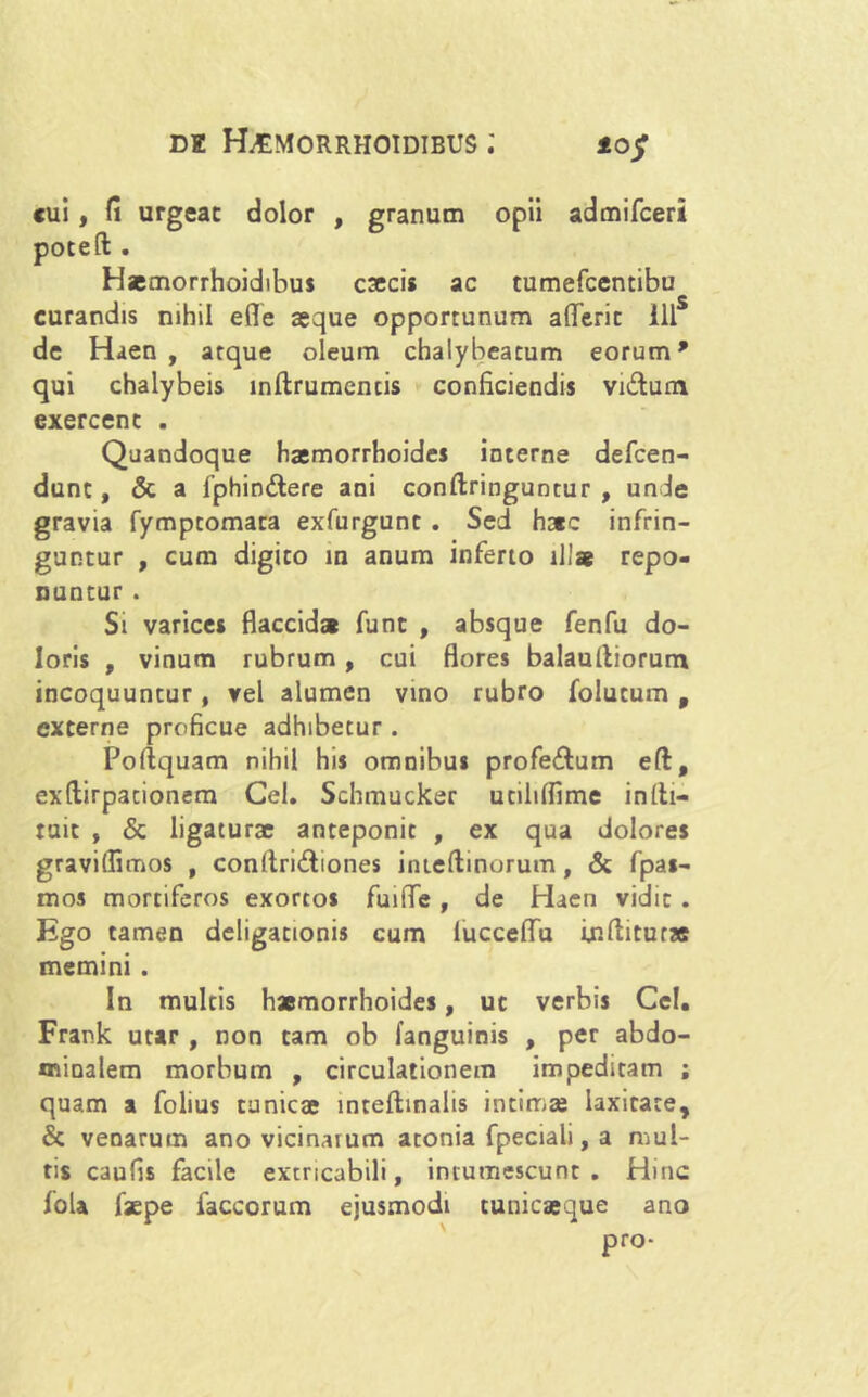 10$ cui, fi urgeac dolor , granum opii admifceri poteft . Haemorrhoidibus caecis ac tumefcentibu curandis nihil efle asque opportunum aderit 111S de Haen , atque oleum chalybeatum eorum9 qui chalybeis inftrumencis conficiendis vidum exercent . Quandoque haemorrhoides interne defcen- dunc, & a fphiodtere ani conftringuntur , unde gravia fymptomaca exfurgunt . Sed hac infrin- guntur , cum digito in anum inferto illae repo- nuntur . Si varices flaccida funt , absque fenfu do- loris , vinum rubrum, cui flores balaulliorum incoquuncur, vel alumen vino rubro folutum t externe proficue adhibetur . Poflquam nihil his omnibus profe&um eft, exftirpationem Gei. Schmucker utiliflime inlh- tuic , & ligaturae anteponit , ex qua dolores graviflimos , conliri&iones imeftinorum, & fpas- mos mortiferos exortos fuiffe , de Haen vidit . Ego tamen deligationis cum lucceflTu inftitur* memini . In multis haemorrhoides, uc verbis Cei. Frank utar , non tam ob (anguinis , per abdo- minalem morbum , circulationem impeditam ; quam a folius tunicae inteftinalis intimae laxitate, & venarum ano vicinarum atonia fpeciali, a mul- tis caufis facile extricabili, intumescunt . Hinc fola faepe faccorum ejusmodi tunicaeque ano
