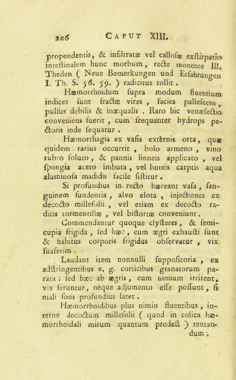 propendentis, & infiltratae vel callofa exftirpatfc» inceitinalem hunc morbum, rede monente III. Theden ( Neue Bemerkungen und Erfahrungen I. Th. S. 56. 55). ) radicitus tollit. Haemorrhoidum lupra modum fluentium indices funt fradae vires , facies pallefcens, pullus debilis & inaequalis , Raro hic venaefedia conveniens fuerit , cum frequenter hydrops pe- doris inde fequatur , Haemorrhagia ex vafis extfcrnis orta, quae quidem rarius occurrit , bolo armeno , vino rubro foluto , & pannis linneis applicato , vel fpoogia aceto imbuta , vel linteis carptis aqua aluminofa madidis lacile fiftitur. Si profundius in. redo haereant vafa , fan- guinecn fundentia , alvo eloca , injediones ex decG&o millefolii , vel etiam ex decodo ra- dicis tormentillas , vel biftortae conveniunt. Commendantur quoque clyfteres, & femi- cupia frigida , fed haec , cum aegri exhaufti funt Sc habitus corporis frigidus obfervacur , vix fuaferim . Laudant item nonnulli fuppofitoria , ex adflringencibus v, g. corcicibus granatorum pa- rata ; fed haec ab aegris, cum nimium irritent, vix feruntur, neque adjumento efle poliunt, la mali fons profundius latec . Haemorrhoidibus plus nimio fluentibus , in- terne decodum millefolii ( quod in colica hae- morrhoidali mirum quantum prodelt ) tentan- dum i