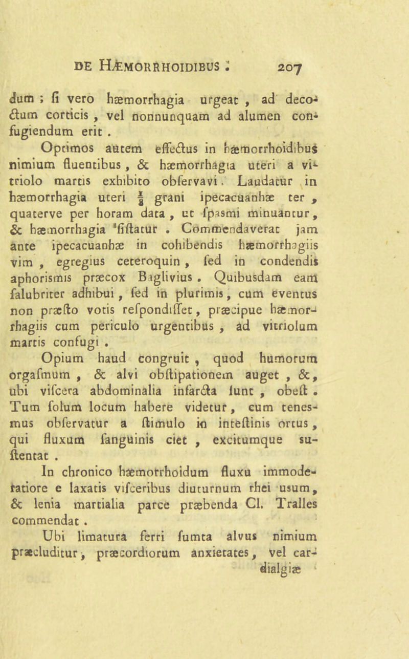 dum ; fi vero haemorrhagia urgeat , ad deco- rum corticis , vel nonnunquam ad alumen con- fugiendum erit . Optimos autem effe&us in haemcrrhoidibus nimium fluentibus , & haemorrhagia uteri a vi1- triolo martis exhibito obfervavi. Laudatur in haemorrhagia uteri | grani ipecacuanhae ter , quaterve per horam data, ut fpismi minuantur, & haemorrhagia 'fiftatur . Commendaverat jam ante ipecacuanhae in cohibendis haemorrhogiis vim , egregius ceteroquin , fed in condendis aphoristms praecox B iglivius . Quibusdam eam falubriter adhibui , fed in plurimis, cum eventus non praedo votis refpondiflet, praecipue haemor-i rhagiis cum periculo urgentibus , ad vitriolum martis confugi . Opium haud congruit , quod humorum orgafmum , & alvi obflipationem auget , &, ubi vifcera abdominalia infar&a lunt , obeft . Tum folum locum habere videtur, cum tenes- mus obfervatur a ftimulo io inteftinis ortus, qui fluxum fanguinis ciet , excitumque su- ftentat . In chronico haemotrhoidum fluxu immode- ratiore e laxatis vifeeribus diuturnum rhei usum, & lenia martialia parce praebenda Cl. Tralles commendat . Ubi limatura ferri fumta alvus nimium praecluditur, praecordiorum anxietates, vel car-
