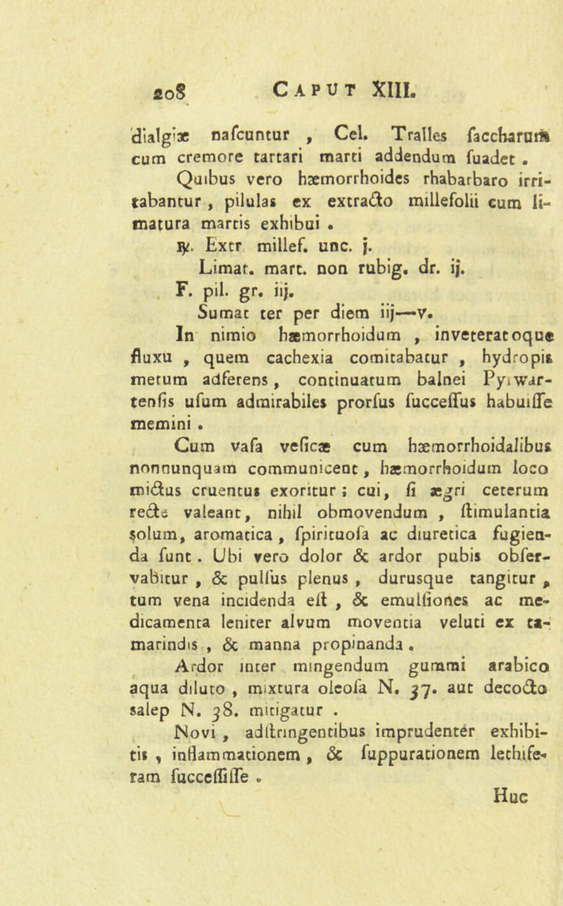 dia1g'3e nafcuntur , Cei. Tralles faccHamril cum cremore tartari marti addendum fuadet . Quibus vero haemorrhoides rhabarbaro irri- tabantur , pilulas ex extrado millefolii cum li- matura martis exhibui . ly. Extr millef. unc. }. Limar. mart. non rubig, dr. ij. F. pii. gr. iij. Sumat ter per diem iij—v. In nimio hamorrhoidum , inveteracoque fluxu , quem cachexia comitabatur , hydropis metum adferens, continuatum balnei Pyiwar- tenfis ufum admirabiles prorfus fucceffus habuifle memini . Cum vafa vefica cum hsemorrhoidalibus nonnunquatn communicent, hamorrhoidum loco midus cruentus exoritur; cui, fi agri ceterum rede valeant, nihil obmovendum , ftimulantia solum, aromatica , fpirituofa ac diuretica fugien- da funt . Ubi vero dolor & ardor pubis obfer- vabitur , & pulfus plenus , durusque tangitur , tum vena incidenda eit , <3c emulfiones ac me- dicamenta leniter alvum moventia veluti ex ca- marindis , & manna propinanda. Ardor inter mingendum gumrai arabico aqua diluto , mixtura oieofa N. 37. aut decodo salep N. 38. mitigatur . Novi , adllnngentibus imprudenter exhibi- tis , inflammationem , & fuppurationem lethife- ram fucceffifle . Huc