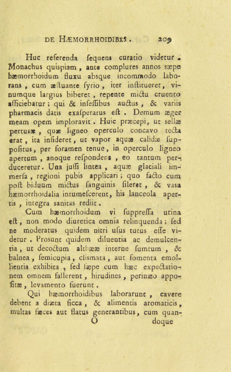Huc referenda fequen* curatio videtur • Monachus quispiam , anta complures annos saepe haemorrhoidum fluxu absque incommodo labo- rans , cum aeftuance fyrio , iter inftituerec, vi- numque largius biberet , repente midu cruento afficiebatur ; qui & infeffibus audus , & variis pharmacis datis exafperatus eft . Demum aeger meam opem imploravit . Huic praecepi, ut sellae pertusae , quae ligneo operculo concavo tecta erat , ita infideret, ut vapor aquae calidae fup- pofitus, per foramen tenue, in operculo ligneo apertum , anoque refponden* , eo tantum per- duceretur. Una jufli lintea , aquae glaciali im- merfa , regioni pubis applicari; quo fado cum poft biduum midus fanguinis fileret , & vasa hacmorrhoidaha intumefeereut, his lanceola aper- tis , integra sanitas rediit. Cura haemorrhoidum vi fuppreflfa urina eft , non modo diuretica omnia relinquendi; fed ne moderatus quidem nitri ufus tutus eiTe vi- detur . Prosunt quidem diluentia ac demulcen- tia , ut decodum althaeas interne fumtum , & balnea, femicupia, clismata , aut fomenta emol- lientia exhibita , fed iaepe cum haec expeditio- nem omnem fallerent, hirudines, perinaeo appor litae, levamento fuerunt. Qui haemorrhoidibus laborarunt , cavere debent a diseca ficca , & alimentis aromaticis, multas faeces aut flatus generantibus, cum quan-. O doque