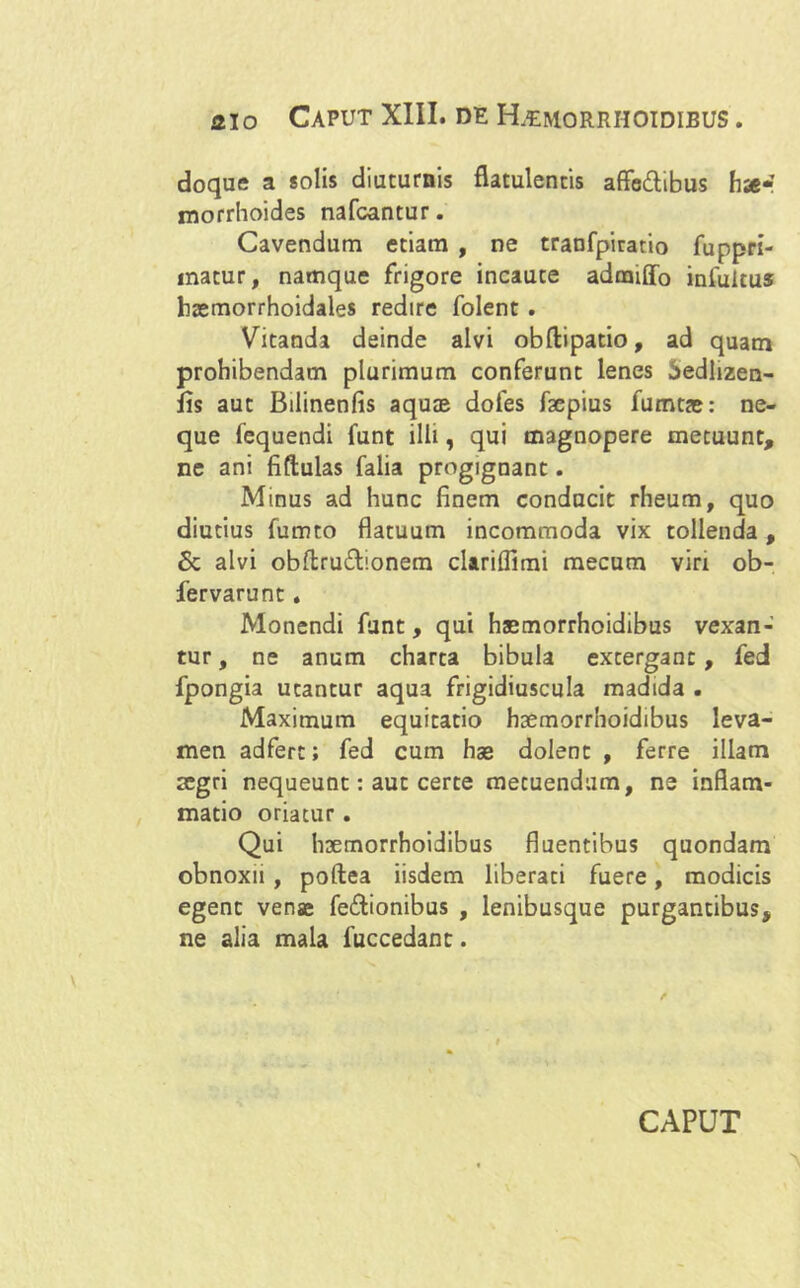 aio Caput XIII. de Remorrhoidibus . doque a solis diuturnis flatulentis affe&ibus hse* morrhoides nafcantur. Cavendum etiam , ne tranfpiratio fuppri- matur, namque frigore incaute admiffo infuitus haemorrhoidales redire folent. Vitanda deinde alvi obftipatio, ad quam prohibendam plurimum conferunt lenes $edlizen- fis aut Bilinenfis aquae dofes fepius fumtae: ne- que 1'equendi funt illi, qui magnopere metuunt, ne ani fiftulas falia progignant. Minus ad hunc finem conducit rheum, quo diutius fumto flatuum incommoda vix tollenda , Sc alvi obftru&ionem clariflimi mecum viri ob- fervarunt. Monendi funt, qui haemorrhoidibus vexan- tur , ne anum charta bibula extergant, fed fpongia utantur aqua frigidiuscula madida . Maximum equitatio haemorrhoidibus leva- men adferc; fed cum has dolent , ferre illam aegri nequeunt: aut certe metuendum, ne inflam- matio oriatur. Qui haemorrhoidibus fluentibus quondam obnoxii , poftea iisdem liberati fuere, modicis egent venae fe&ionibus , lenibusque purgantibus, ne alia mala fuccedant. CAPUT