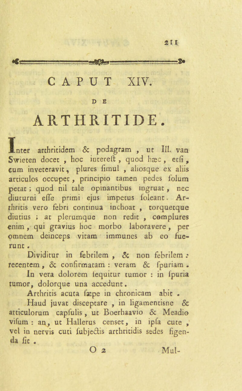 CAPUT XIV. D E ARTHRITIDE. Inter arthritidem & podagram , ut III. van Swieten docet , hoc iutereft , quod haec , et(i, cum inveteravit, plures fimul , ahosque ex aliis articulos occupet, principio tamen pedes folum petat; quod ml tale opinantibus ingruat, nec diuturni elTe pnmi ejus impetus (oleant. Ar- thritis vero febri continua inchoat , torquetque diutius ; at plerumque non redit , complures enim, qui gravius hoc morbo laboravere, per omnem deinceps vitam immunes ab eo fue- runt . Dividitur in febrilem , & non febrilem .♦ recentem , Sc confirmatam : veram Sc fpuriam . In vera dolorem lequitur tumor : in (puria tumor, dolorque una accedunt. Arthritis acuta facpe in chronicam abit . Haud juvat disceptare , in ligamentisne & articulorum capfulis , ut Boerhaavio Sc Meadio vifum : an, ut Hallerus censet, in ipfa cute , vel in nervis cuti fubje&is arthritidis sedes figen- da fic .