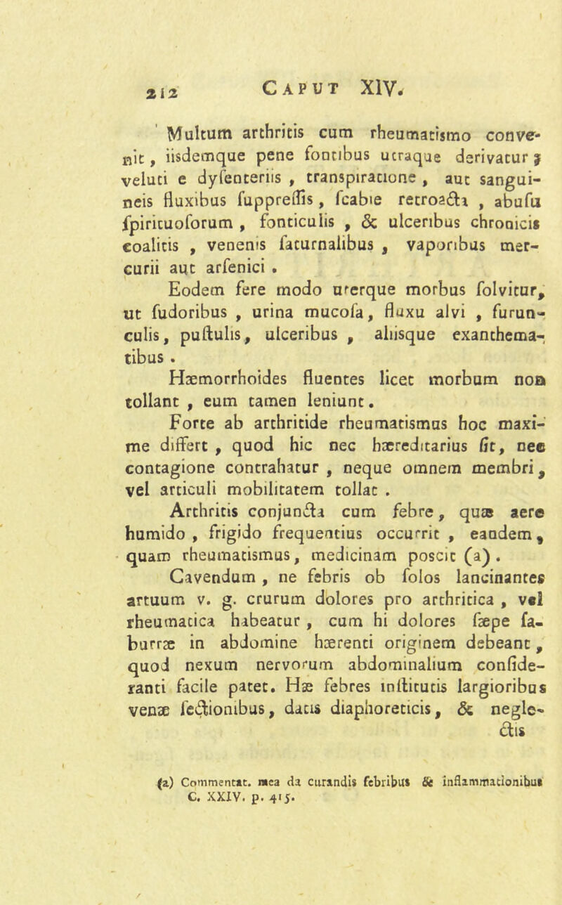 2i2 Caput XIV. Multum arthritis cum rheumatismo conve- nit, iisdemque pene fontibus ucraque derivatur* veluti e dylenteriis , transpiracione , aut sangui- neis fluxibus fuppreflis, fcabie recroa£h , abufu fpiricuoforum , fonticulis , & ulceribus chroaicii eoalitis , venenis faturnalibus , vaporibus mer- curii aut arfenici . Eodem fere modo urerque morbus folvicur, ut fudoribus , urina mucofa, fluxu alvi , furun- culis, puftulis, ulceribus , aliisque exanthema- tibus . Haemorrhoides fluentes licet morbum noa tollant , eum tamen leniunt. Forte ab arthritide rheumatismus hoc maxi- me differt , quod hic nec haereditarius fit, nee contagione contrahatur , neque omnem membri, vel articuli mobilitatem tollat . Arthritis conjun&a cum febre, quas aere humido , frigido frequentius occurrit , eandem, quam rheumatismus, medicinam poscit (a) . Cavendum , ne febris ob folos lancinantes artuum v. g. crurum dolores pro arthritica , v«l rheumatica habeatur, cum hi dolores faepe fa- burrae in abdomine haerenti originem debeant, quod nexum nervorum abdominalium confide- ranti facile patet. Hse febres mlticucis largioribus venae legionibus, datis diaphoreticis, & negle- ctis <*) Commentae, mea da curandis febribus Se inflammationibus C. XXXV. p. 4'J-