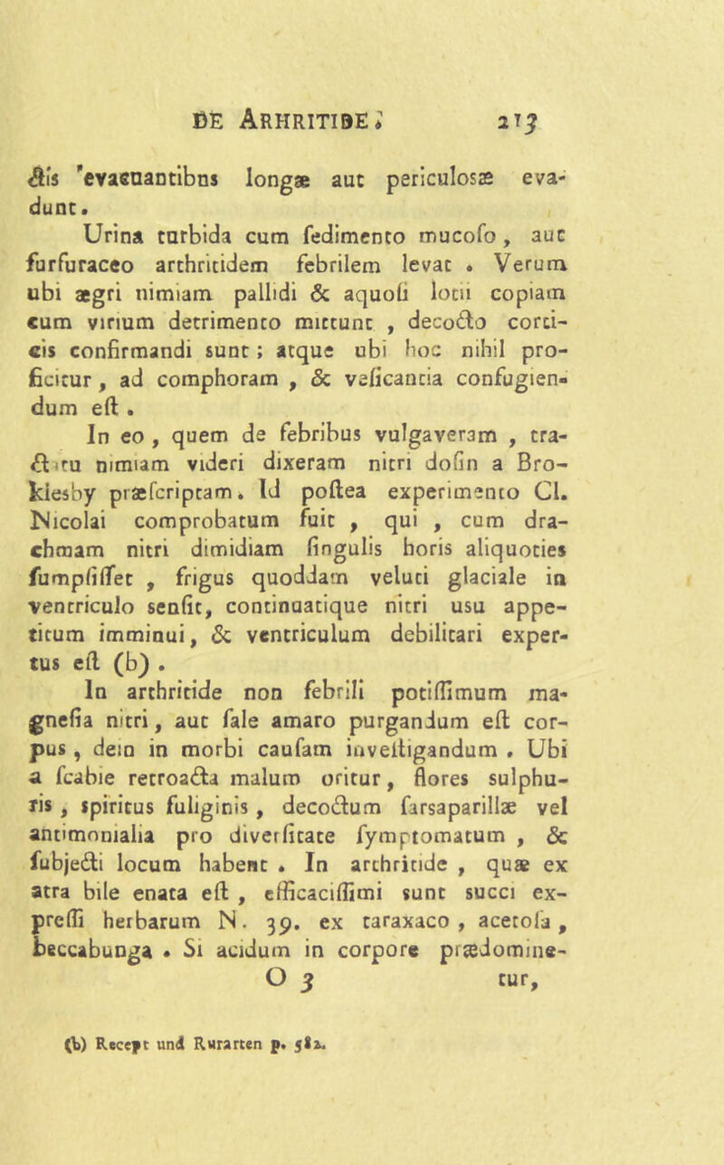 <5is evasnantibns longae aut periculosas eva- dunt. Urina turbida cum fedimento mucofo , 3uc furfuraceo arthritidem febrilem levat . Verum ubi aegri nimiam pallidi & aquoh lotii copiam cum virium detrimento mittunt , decotlo corti- cis confirmandi sunt; atque ubi hoc nihil pro- ficitur , ad comphoram , & veficancia confugien- dum ell . In eo , quem de febribus vulgaveram , tra- £Uru nimiam videri dixeram nitri dofin a Bro- kiesby praefcripcarm Id poftea experimento Cl. Nicolai comprobatum fuit , qui , cum dra- chmam nitri dimidiam lingulis horis aliquoties fumplilTet , frigus quoddam veluti glaciale in ventriculo senlit, continuatique nitri usu appe- titum imminui, & ventriculum debilitari exper- tus ell (b) . In arthritide non febrili potilfimum ma- gnefia nitri, aut fale amaro purgandum ell cor- pus , dem in morbi caufam iuveitigandum . Ubi a fcabie retroafta malum oritur, flores sulphu- ris , spiritus fuliginis , deco&um farsaparillse vel antimomalia pro diverlitate fymptomatum , & iubjedli locum habent . In arthritide , quas ex atra bile enata ell , efficaciflimi sunt succi ex- prefli herbarum N. 39. ex taraxaco , acetola, beccabunga • Si acidum in corpore pradomine- O 3 tur. 0>) Recept und Rurarten p. jla.