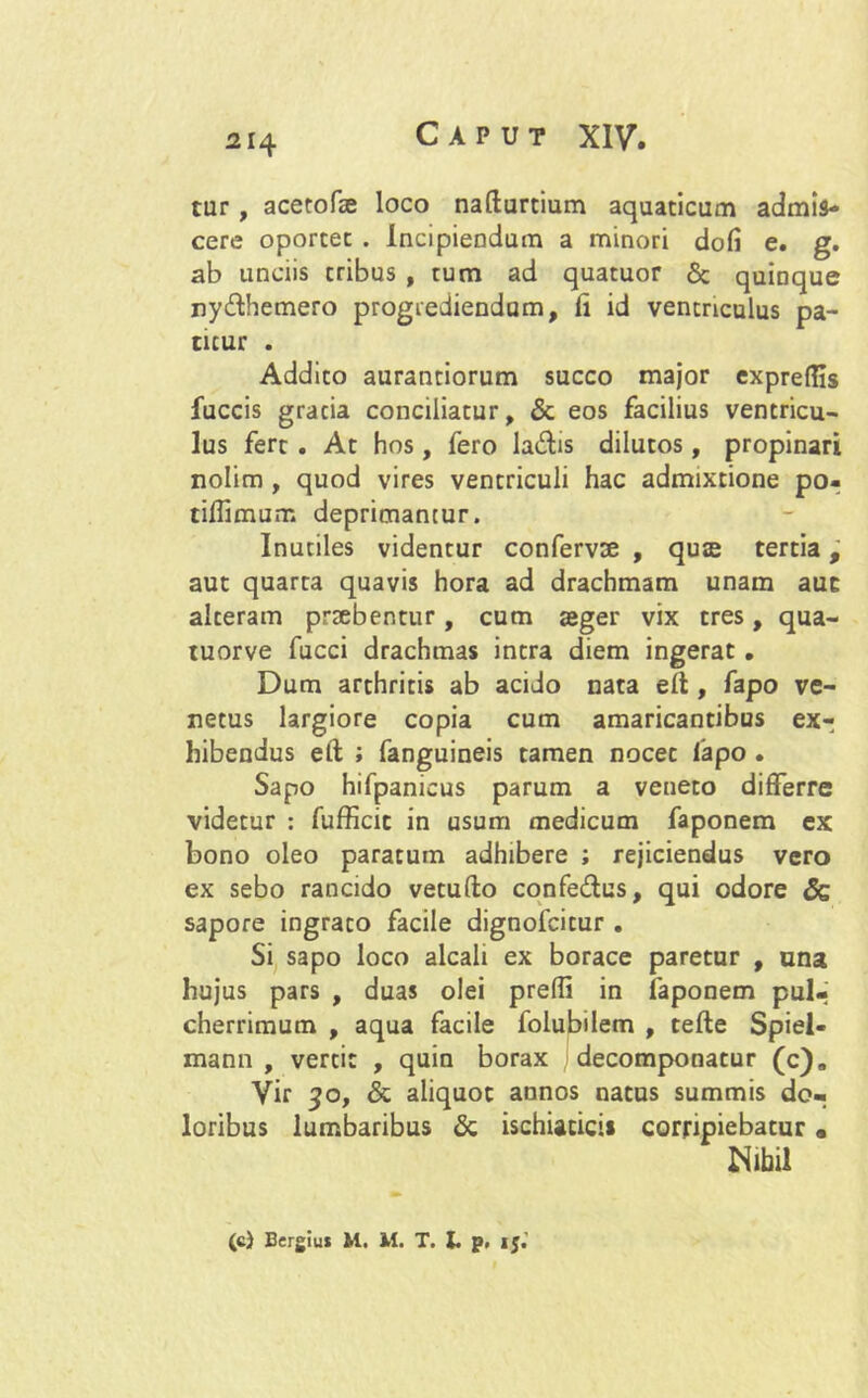 tur, acetofse loco nafturtium aquaticam admis- cere oportet . Incipiendum a minori dofi e. g. ab unciis tribus , tum ad quatuor Sc quinque ny&hemero progrediendam, ii id ventriculus pa- titur . Addito aurantiorum succo major exprelfts fuccis gracia conciliatur, & eos facilius ventricu- lus fert . At hos, fero la&is dilutos, propinari nolim , quod vires ventriculi hac admixtione po- tiffimum deprimantur. Inutiles videntur confervae , quse tertia, aut quarta quavis hora ad drachmam unam auc alteram praebentur, cum teger vix tres, qua- tuorve fucci drachmas intra diem ingerat. Dum arthritis ab acido nata elt, fapo ve- netus largiore copia cum amaricantibus ex- hibendus elt ; fanguineis tamen nocet iapo . Sapo hifpanicus parum a veneto differre videtur : fufficit in usum medicum faponem ex bono oleo paratum adhibere ; rejiciendus vero ex sebo rancido vetufto confe&us, qui odore & sapore ingrato facile dignofcitur . Si sapo loco alcali ex borace paretur , una hujus pars , duas olei prefli in faponem pul- cherrimum , aqua facile folubilem , tefte Spiel- mann , vertit , quin borax decomponaeur (c)„ Vir 50, & aliquot annos natus summis do- loribus lumbaribus & ischiaticis corripiebatur • Nihil (c) Bergiu* M. M. T. I. p, ij.'