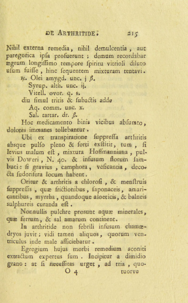 Nihil externa remedia, nihil demulcentia , auc paregorica ipfa profuerunt ; demam recordabar aegrum longiflimo tempore fpiritu vicrioli diluto ufum fuilfe , hinc fequentem mixturam centavi. ly. Olei amygd. unc. j fi. Syrup. alth. unc. ij. Vicell. ovor. q. s. diu fimul tritis & fubadis adde Aq. comin. unc. x. Sal. tartar. dr. fi. Hoc medicamento binis vicibus abfumto, dolores immanes tollebantur . Ubi ex transpiratione fupprefla arthritis absque pulfo pleno & forti exftitit, tum , {1 levius malum eft , mixtura Hoftmanniana , pul- vis Doweri , N. 40. & infusum florum lam- buci: fi gravius , camphora , veficantia , deco» da fudorifera locum habent. Oritur & arthritis a chlorofi , & menflruis fuppreffis , quae fridionibus, faponaceis, amari- cantibus , myrrha , quandoque aloeticis, & balneis sulphureis curanda efl. Nonnullis pulchre prosunt aquse minerales, quae ferrum, & sal amarum continent. In arthritide non febrili infusum chamae- dryos juvit; vidi tamen aliquos, quorum ven- triculus inde male afficiebatur. Egregium hujus morbi remedium aconiti extradum expertus fum . Incipitur a dimidio grano : ac fi neceflicas urget , ad tria , quo- O 4 tuorve