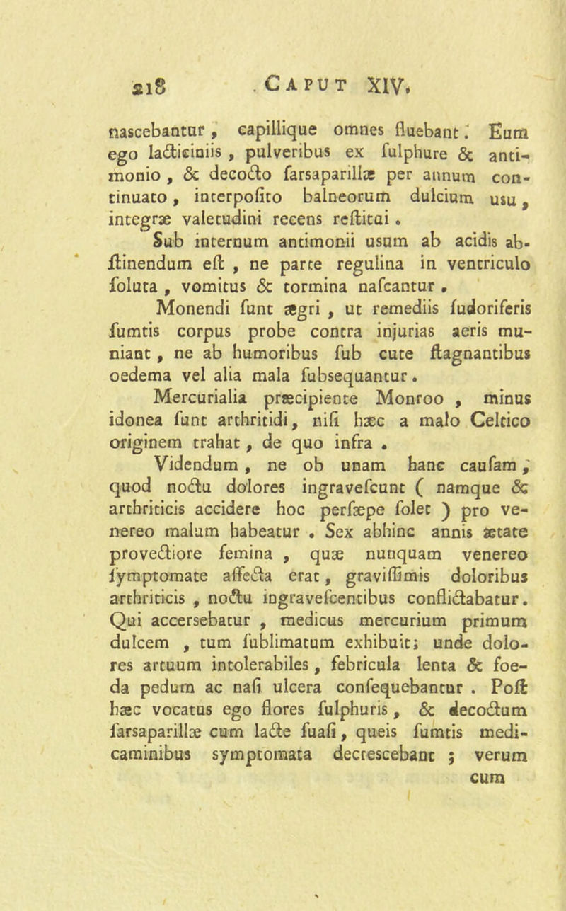 nascebantur, capillique omnes fluebanti Eum ego ladiciniis , pulveribus ex fulphure & anti- monio , <5c deco&o farsaparillae per annum con- tinuato , incerpofito balneorum dulcium usu, integrae valetudini recens rellitai . Sub internum andmonii usum ab acidis ab- ftinendum elt , ne parte regulina in ventriculo foluta , vomitus & tormina nafcantur , Monendi funt agri , ut remediis fudoriferis fumtis corpus probe contra injurias aeris mu- niant , ne ab humoribus fub cute ftagnantibus oedema vel alia mala fubsequantur. Mercurialia praecipiente Monroo , minus idonea funt arthritidi, nili hsec a malo Celtico originem trahat, de quo infra • Videndum , ne ob unam hanc caufam quod no&u dolores ingravefcunt ( namque & arthriticis accidere hoc perfsepe folet ) pro ve- nereo malum habeatur . Sex abhinc annis aetate prove&iore femina , quae nunquam venereo fymptomate affe&a erat, graviffimis doloribus arthriticis , nodlu ingravefcentibus confli&abatur. Qui accersebatur , medicus mercurium primum dulcem , tum fublimatum exhibuit; unde dolo- res artuum intolerabiles, febricula lenta & foe- da pedum ac nafi ulcera confequebantur . Poli haec vocatus ego flores fulphuris, & «leco&um farsaparillae cum la&e fuali, queis fumtis medi- caminibus symptomata decrescebant ; verum cum