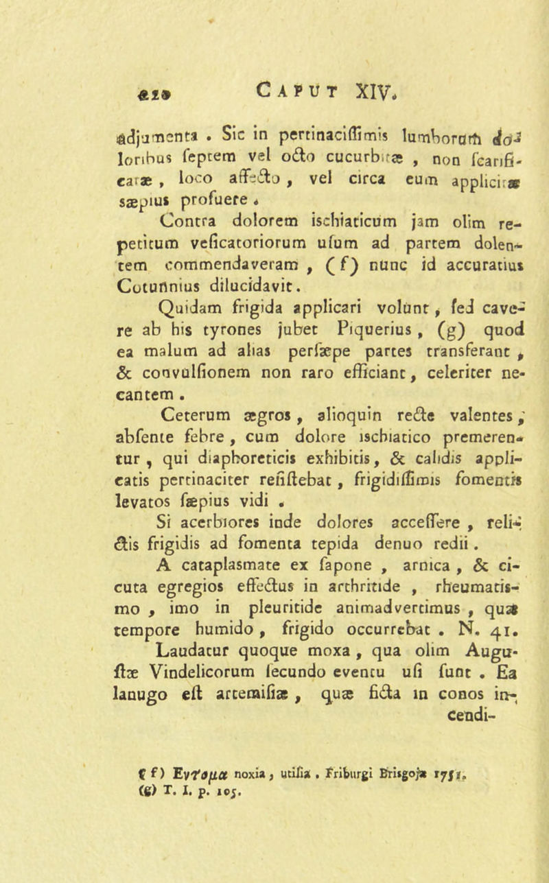 ladjumenta . Sic in pertinaciftimis lumborarti <Joi lonbus feptem vel odo cucurb.ra; , non fcar,£. ca;a; , loco affsdo , vel circa eum applici.» saepius profuere * Contra dolorem ischiaticum jam olim re- petitum veficatoriorum ufum ad partem dolen- tem commendaveram , ( f) nunc id accuratius Cotunnius dilucidavit. Quidam frigida applicari volunt, fed cave- re ab his tyrones jubet Piquerius , (g) quod ea malum ad alias perfsepe partes transferant # & convulfionem non raro efficiant, celeriter ne- cantem . Ceterum aegros, alioquin rede valentes; abfente febre , cum dolore ischiatico premeren- tur , qui diaphoretici* exhibitis, & calidis appli- catis pertinaciter renftebat , frigiddlimis fomentis levatos faepius vidi . Si acerbiores inde dolores acceffere , reli* dis frigidis ad fomenta tepida denuo redii. A cataplasmate ex fapone , amica , & ci- cuta egregios effedus in arthritide , rheumatis- mo , imo in pleuritide animadvertimus , qus* tempore humido , frigido occurrebat . N. 41. Laudatur quoque moxa , qua olim Augu- fise Vindelicorum lecundo evencu u(i funt . Ea lanugo eit artemifias , quae fida in conos in-, cendi- f f) EyfOflct noxia, utifia . friburgi Brisgoja 17J*.
