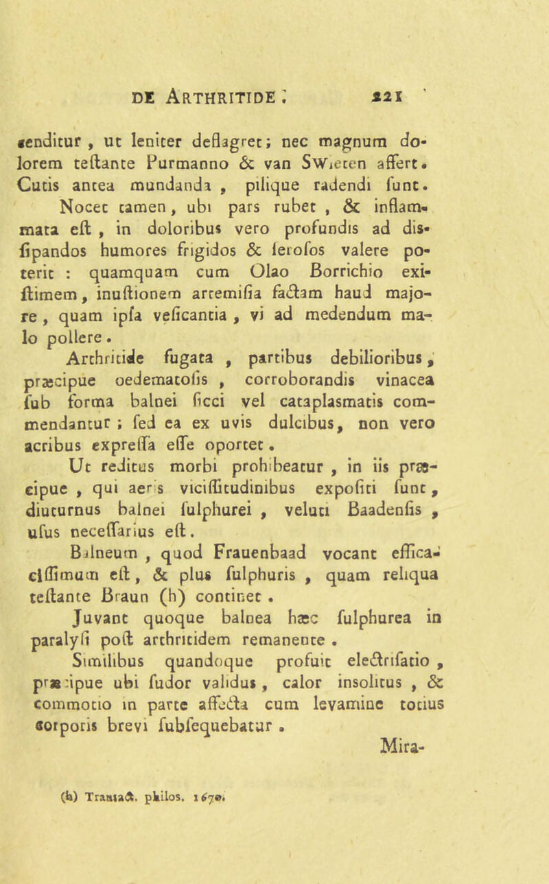 «enditur , ut leniter deflagret; nec magnum do- lorem teftante Purmanno & van SWieten affert. Cutis antea mundanda , pilique radendi funt. Nocec tamen, ubi pars rubet , & inflam- mata eft , in doloribus vero profundis ad dia- li pandos humores frigidos & leiofos valere po- terit : quamquam cum Olao Borrichio exi- ftimem, inuftionem arremifia fadam haud majo- re , quam ipfa velicantia , vi ad medendum ma- lo pollere. Arthritide fugata , partibus debilioribus, praecipue oedematoiis , corroborandis vinacea fub forma balnei ficci vel cataplasmatis com- mendantur ; fed ea ex uvis dulcibus, non vero acribus expreffa effe oportet. Ut reditus morbi prohibeatur , in iis pr&- eipue , qui aer s viciflitudinibus expoliti funt, diuturnus balnei lulphurei , veluti Baadenlis , ufus neceffarius eft. Balneum , quod Frauenbaad vocant effica- ciflimum eit, & plus fulphuris , quam reliqua teftante Braun (h) continet . Juvant quoque balnea haec fulphurea in paralyii poft arthritidem remanente . Similibus quandoque profuit eledrifatio , pr»:ipue ubi fudor validus, calor insolitus , & commotio in parte affudi cum levamine totius aorporis brevi fubfequebatur . Mira- (k) Traaiadl. pkilos. \6ja.