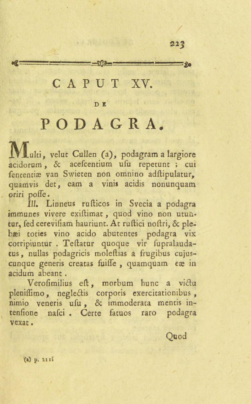 / CAPUT XV. D E PODAGRA. IVIalti, velut Cullen (a), podagram a largiore acidorum, & acefcentium ufu repetunt ; cui fententiae van Swieten non omnino adftipulatur, quamvis det, eam a vini* acidis nonunquam oriri pofle. 111. Linneus rufticos in Svecia a podagra immunes vivere exiflimat, quod vino non utun- tur, fed cerevifiam hauriunt. At ruftici noftri, & ple- basi toties vino acido abutentes podagra vix corripiuntur . Teftatur quoque vir fupralauda- tus, nullas podagricis moleftias a frugibus cujus- cunque generis creatas fuilTe , quamquam eae in acidum abeant. Verofimilius eft, morbum hunc a vidu pleniffimo, negledis corporis exercitationibus, nimio veneris ufu, & immoderata mentis in- tenfione nafci . Certe fatuos raro podagra vexat. Quod (i) p. IIIi