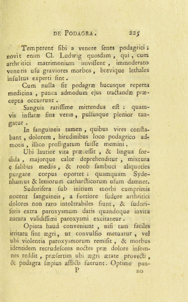 Temperent fibi a venere fenes podagrici ; novit enim Cl. Ludwig quosdam , qui , cum arthritici matrimonium iniviffent , immoderato veneris ufu graviores morbos, brevique lethales infultus experti fint. Cum nulla fit podagras hucusque reperta medicina , pauca admodum ejus tradandae prae- cepta occurrunt . Sanguis rariffime mittendus eft ; quam- vis inflatas fine vente, puliusque plenior tan- gatur . In fanguineis tamen , quibus vires confla- bant , dolorem , hirudinibus loco podagrico ad- motis , illico profligatum fuifle memini. Ubi lautior vita praecefflt , & lingua for- dida , majorque calor deprehenditur , mixtura e falibus mediis, & roob fambuci aliquoties purgare corpus oportet ; quamquam Syde- nhamus & leniorum cathardicorum ufum damnet. Sudorifera fub initium morbi cumprimis nocent fanguineis , a fortiore fudore arthricici dolores non raro intolerabiles fiunt, & fudori- feris extra paroxysmum datis quandoque invita natura validiflimi paroxysmi excitantur . Opiata haud conveniunt , nili tam faciles irritatu fint aegri, ut convulfio metuatur , vel ubi violentia paroxysmorum remifit , & morbus identidem recrudefcens nodes prae dolore infom- nes reddit , praefertim ubi aegri aetate provedi , 6c podagra faepius afflidi fuerunt. Optime pan- P no