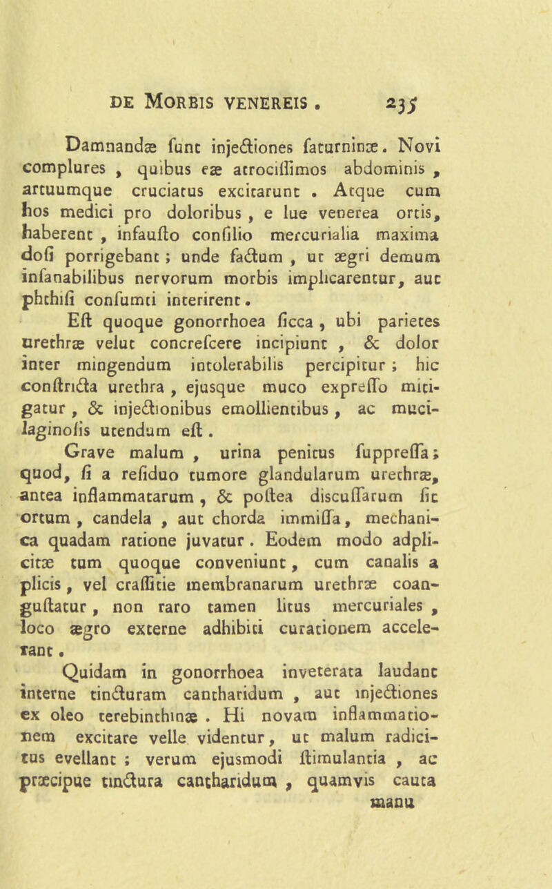 Damnandas fune inje&iones facurninae. Novi complures , quibus eas atrocilfimos abdominis , artuumque cruciatus excitarunt . Atque cum hos medici pro doloribus , e lue venerea ortis, haberent , infaufto confilio mercurialia maxima dofi porrigebant ; unde fa&um , ut aegri demum inlanabilibus nervorum morbis implicarentur, aut phthifi confumti interirent. Eft quoque gonorrhoea ficca , ubi parietes urethras velut concrefcere incipiunt , & dolor inter mingendum intolerabilis percipitur ; hic conftridta urethra , ejusque muco expreflo miti- gatur , & injedionibus emollientibus, ac muci- laginolis utendum eft . Grave malum , urina penicus lupprefta; quod, fi a refiduo tumore glandularum urechrae, antea inflammatarum , & poftea discuflarum fit ortum, candela , aut chorda immifla, mechani- ca quadam ratione juvatur . Eodem modo adpli- citae tum quoque conveniunt, cum canalis a plicis , vel cralfitie membranarum urethrae coan- guftatur, non raro tamen litus mercuriales , loco aegro externe adhibiti curationem accele- rant . Quidam in gonorrhoea inveterata laudanc interne tin&uram cantharidum , aut inje&iones ex oleo terebinthinae . Hi novam inflammatio- nem excitare velle videntur, ut malum radici- tus evellant ; verum ejusmodi ftimulantia , ac praecipue tin&ura cantharidum , quamvis cauta manu