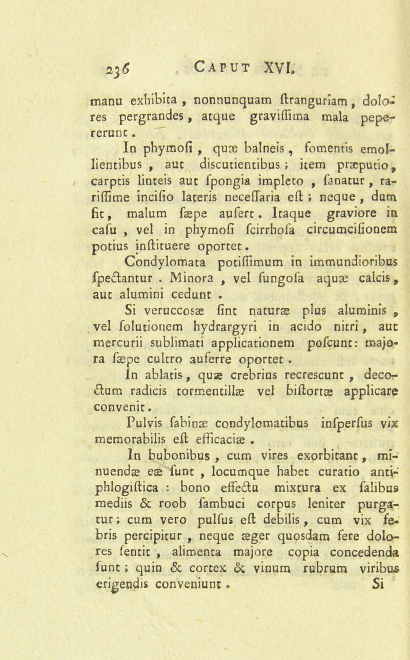 manu exhibita , nonnunquam ftranguriam, dolo- res pergrandes, atque graviflima mala pepe- rerunc. In phymofi , qux balneis, fomentis emol- lientibus , aut discutientibus ; item praeputio, / carptis linteis aut fpongia impleto , fanatur, ra- riffime incifio lateris neceffaria efl; ; neque , dum fit, malum fspe aufert. Itaque graviore in cafu , vel in phymofi fcirrhofa circumcifionem potius inftituere oportet. Condylomata potifiimum in immundioribus fpe&antur . Minora , vel fungola aquae calcis, aut alumini cedunt . Si veruccosae fint naturae plus aluminis , vel folutionem hydrargyri in acido nitri, auc mercurii sublimati applicationem pofcunt: majo- ra fspe cultro auferre oportet . In ablatis, quas crebrius recrescunt , deco- rium radicis tormentills vel biftorts applicare convenit. Pulvis fabinae condylomatibus infperfus vix memorabilis eil efficaciae . In bubonibus , cum vires exorbitant, mi- nuendas es lunt , locumque habet curatio anti- phlogiltica : bono effedu mixtura ex falibus mediis & roob fambuci corpus leniter purga- tur ; cum vero pulfus eft debilis, cum vix fe- bris percipitur , neque sger quosdam fere dolo- res fentit , alimenta majore copia concedenda funt; quin & cortex & vinum rubrum viribus erigendis conveniunt. Si