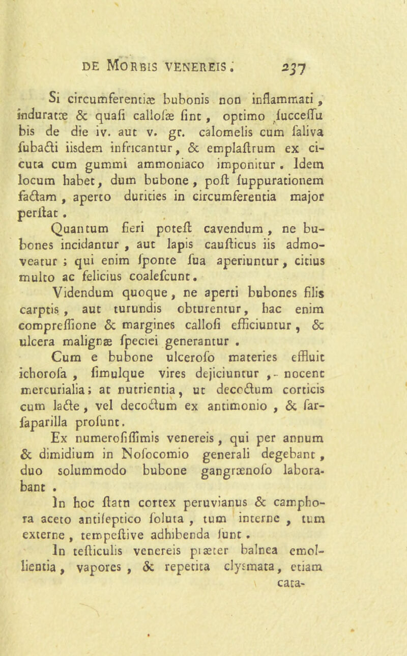 Si circumferentias bubonis non inflammati , induratae & quali callo/ie fint , optimo lucceflTu bis de die iv. aut v. gr. calomelis cum 1'aliva fuba&i iisdem infricantur, & emplaltrum ex ci- cuta cum gummi ammoniaco imponitur . Idem locum habet, dum bubone, poli luppurationem fablam , aperto durities in circumferentia major perllat . Quantum fieri potell cavendum , ne bu- bones incidantur , aut lapis caufticus iis admo- veatur ; qui enim Iponte fua aperiuntur, citius multo ac felicius coalefcunt. Videndum quoque, ne aperti bubones filis carptis, aut turundis obturentur, hac enim compreflione & margines callofi efficiuntur, 5c ulcera malignas fpeciei generantur . Cum e bubone ulcerofo materies effluit ichorola , limulque vires dejiciuntur ,- nocent mercurialia; at nutrientia, ut decc&um corticis cum la&e , vel decc&um ex antimonio , & far- 1'aparilla prolunt. Ex numerofifflmis venereis, qui per annum & dimidium in Nofocomio generali degebant , duo solummodo buboDe gangroenofo labora- bant . In hoc ftatn cortex peruvianus & campho- ra aceto antileptico loluta , tum interne , tum externe , tempeltive adhibenda Junt . In tefliculis venereis piaeter balnea emol- lientia, vapores, & repetita clytmata, etiam \ cata»