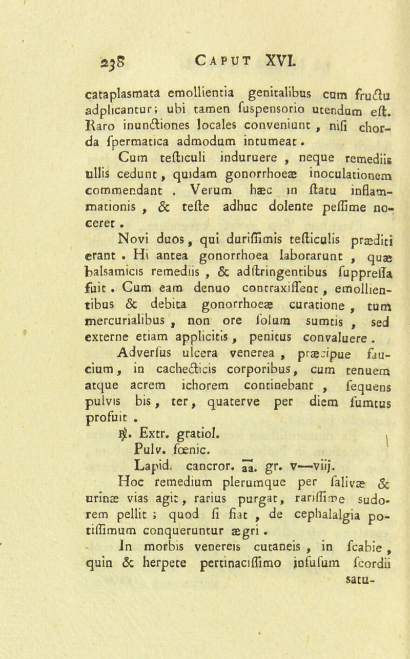 23 S cataplasmata emollientia genitalibus cum fru&u adplicantur; ubi tamen fuspensorio utendum efl. Raro inun&iones locales conveniunt , nili chor- da fpermatica admodum intumeat. Cum tefliculi induruere , neque remediis ullis cedunt, quidam gonorrhoeae inoculationem commendant . Verum haec in flatu inflam- mationis , & tefle adhuc dolente peflime no- ceret . Novi duos, qui durifiimis tefliculis praediti erant . Hi antea gonorrhoea laborarunt , quae balsamicis remediis , & adllringentibus fupprefla fuit . Cum eam denuo contraxiflent , emollien- tibus & debita gonorrhoeae curatione , tum mercurialibus , non ore Tolum sumtis , sed externe etiam applicitis, penitus convaluere . Adverfus ulcera venerea , praecipue fau- cium, in cache&icis corporibus, cum tenuem atque acrem ichorem continebant , fequens pulvis bis, ter, quaterve per diem lumtus profuit . Extr. gratiol. , Pulv. foenic. Lapid. cancror. gr. v—viij. Hoc remedium plerumque per falivae & nrinas vias agit, rarius purgat, rariflime sudo- rem pellit ; quod fi fiat , de cephalalgia po- tillimum conqueruntur aegri . in morbis venereis cutaneis , in fcabie , quin & herpete pertinaciflimo infufum fcordii satu-