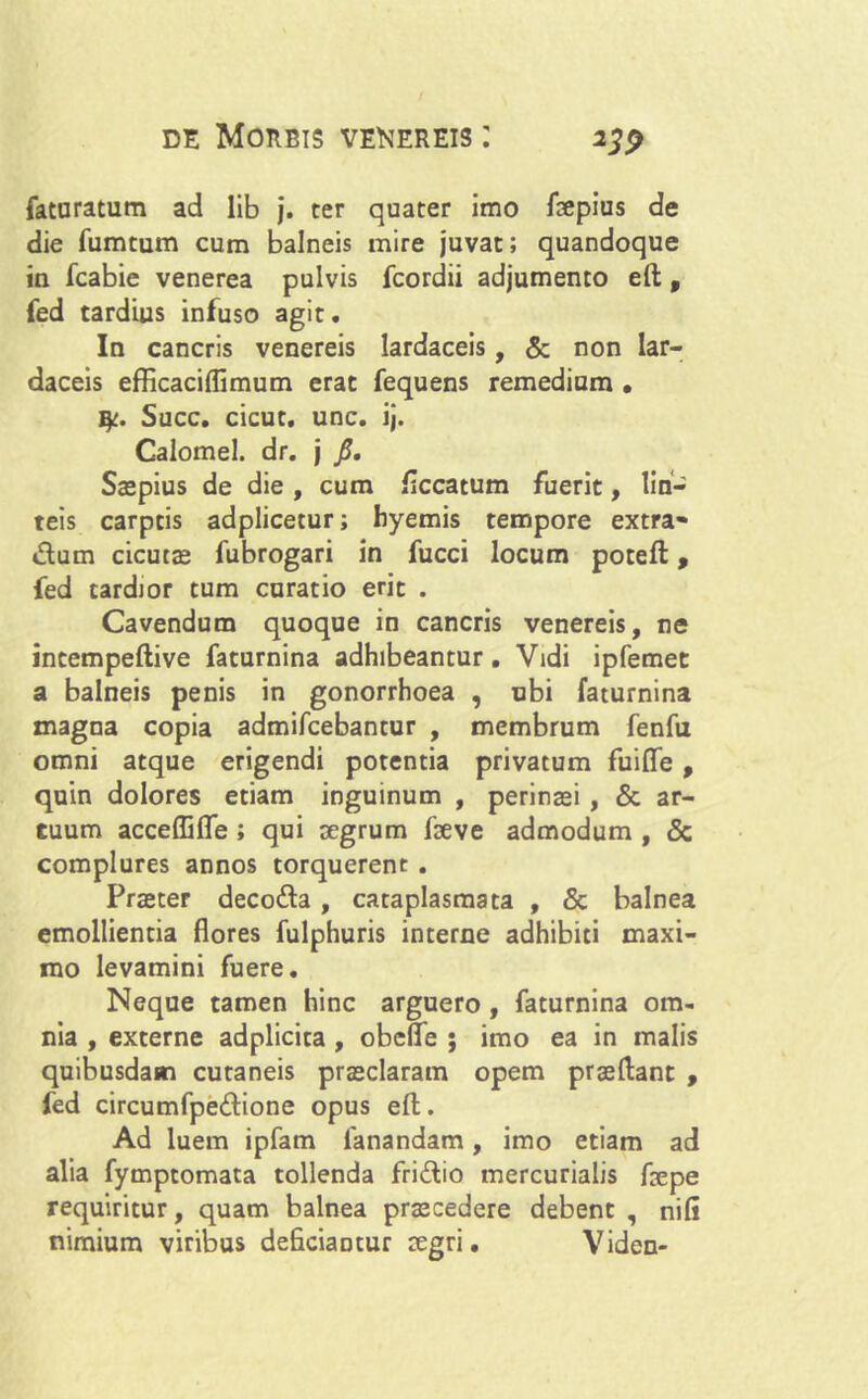 faturatum ad lib j. ter quater imo faepius de die fumtum cum balneis mire juvat; quandoque in fcabie venerea pulvis fcordii adjumento eft, fed tardius infuso agit. In cancris venereis lardaceis, & non lar— daceis efficaciflimum erat fequens remedium • ty. Succ. cicut. unc. ij. Caiomel. dr. j fi. Saepius de die , cum ficcatum fuerit, lin- teis carptis adplicetur; byemis tempore extra- dum cicutae fubrogari in fucci locum poteft, fed tardior tum curatio erit . Cavendum quoque in cancris venereis, ne incempeftive faturnina adhibeantur. Vidi ipfemet a balneis penis in gonorrhoea , ubi faturnina magna copia admifcebantur , membrum fenfu omni atque erigendi potentia privatum fuifle , quin dolores etiam inguinum , perinaei , & ar- tuum acceffifle ; qui aegrum laeve admodum , & complures annos torquerent . Praeter decoda , cataplasmata , & balnea emollientia flores fulphuris interne adhibiti maxi- mo levamini fuere. Neque tamen hinc arguero , faturnina om- nia , externe adplicita , obefle ; imo ea in malis quibusdam cutaneis praeclaram opem praedant , fed circumfpedione opus eft. Ad luem ipfam fanandam, imo etiam ad alia fymptomata tollenda fridio mercurialis faepe requiritur, quam balnea praecedere debent , nili nimium viribus deficiantur aegri. Viden-