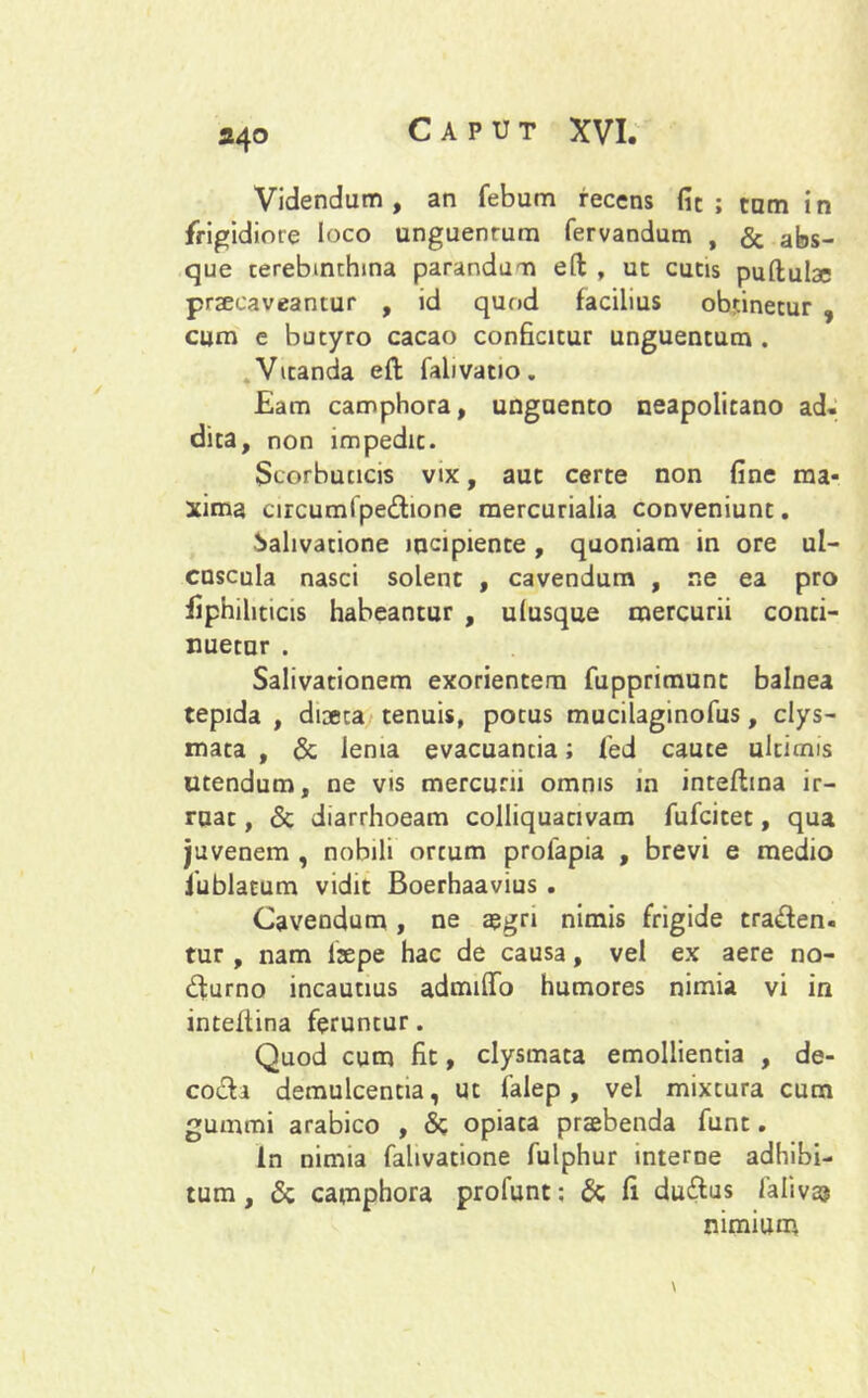 24° Videndum, an febum recens fic ; tam in frigidiore loco unguenrum fervandum , & abs- que terebinthina parandum eft , uc cutis puftulae praecaveantur , id quod facilius obtinetur , cum e butyro cacao conficitur unguentum . Vitanda eft falivatio. Eam camphora, unguento neapolitano ad. dica, non impedit. Scorbuticis vtx, aut certe non fine ma- xima circumlpedione mercurialia conveniunt. Salivatione incipiente, quoniam in ore ul- cuscula nasci solent , cavendum , ne ea pro fiphiliticis habeantur , ulusque mercurii conti- nuetur . Salivationem exorientem fupprimunt balnea tepida , dioeca tenuis, potus mucilaginofus, clys- mata , & lema evacuantia; fed caute ultimis Utendum, ne vis mercurii omnis in inteflina ir- ruac, & diarrhoeam colliquacivam fufcitet, qua juvenem , nobili ortum prolapia , brevi e medio iublatum vidit Boerhaavius . Cavendum, ne aegri nimis frigide traden- tur , nam laepe hac de causa, vel ex aere no- durno incautius admitto humores nimia vi in inteflina feruntur. Quod cum fit, clysmata emollientia , de- coda demulcentia, ut falep , vel mixtura cum gummi arabico , & opiata praebenda funt. In nimia fahvatione fulphur interne adhibi- tum , & camphora profunt: & fi dudus lalivas nimium V