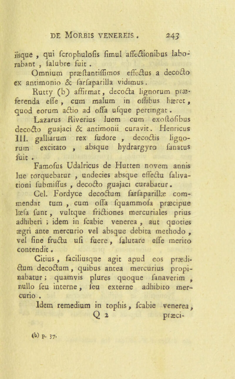 iisque , qui fcrophulofis fimul afFedionibus labo- rabant , ialubre fuit . Omnium praeflantiffimos effedus a decodo ex antimonio & farfaparilla vidimus. Rutty (b) affirmat, decoda lignorum prae- ferenda effe , cum malum in offibus haeret, quod eorum adio ad offa ufque pertingat. Lazarus Riverius luem cum exollofibus decodo guajaci & antimonii curavit. Henricus 111. galbarum rex fudore , decodis ligno- rum excitato , absque hydrargyro fanacus luit . Famofus Udalricus de Hutten novem annis lue torquebatur , undecies absque effedu fahva- tioni fubmidus , decodo guajaci curabatur. Cei. Fordyce decodum farfaparilke com- mendat tum , cum offia fquammola praecipue laeta funt, vultque fridiones mercuriaies prius adhiberi ; idem in fcabie venerea , aut quoties aegri ante mercurio vel absque debita methodo , vel fine frudu uli fuere, falutare elfe merito contendit. Citius , faciliusque agit apud eos prnedi- dum decodum, quibus antea mercurius propi- nabatur ; quamvis plures quoque 1'anaverim , nullo feu interne, feu externe adhibito mer- curio . Idem remedium in tophis, fcabie venerea, Q 2 praeci- <b) p. 37.