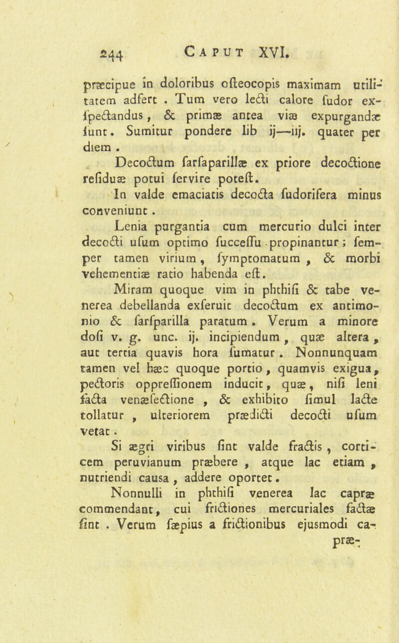 praecipue in doloribus ofieocopis maximam utili-' tarem adfert . Tum vero ledi calore fudor ex- fpedandus, & primas antea vite expurgandae lunt. Sumitur pondere lib ij—iij. quater per diem . Decodum farfaparillae ex priore decodione refiduas potui fervire poteft. In valde emaciatis decoda fudorifera minus conveniunt . Lenia purgantia cum mercurio dulci inter decodi ufum optimo fucceflfu propinantur; fem- per tamen virium, fymptomatum , & morbi vehementias ratio habenda eft. Miram quoque vim in phthili & tabe ve- nerea debellanda exferuit decodum ex antimo- nio & farfparilla paratum . Verum a minore dofi v. g. unc. ij. incipiendum, quae altera, aut tertia quavis hora fumatur . Nonnunquam tamen vel haec quoque portio, quamvis exigua, pedoris oppreflionem inducit, quas, nifi leni lada venasfedione , & exhibito fimul lade tollatur , ulteriorem praedidi decodi ufum vetat. Si asgri viribus fint valde fradis , corti- cem peruvianum prasbere , atque lac etiam , nutriendi causa , addere oportet. Nonnulli in phthili venerea lac caprc commendant, cui fndiones mercuriales fadas fint . Verum faepius a fridionibus ejusmodi ca- prs-