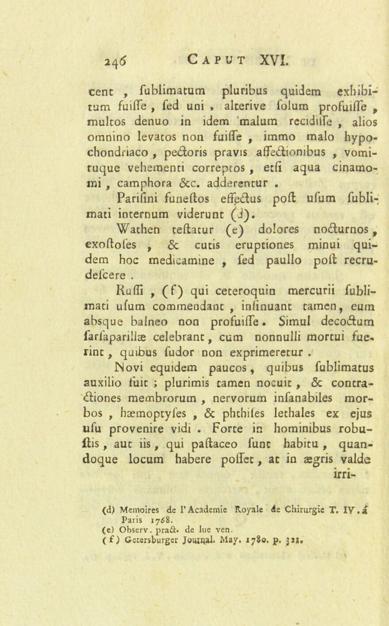cent , fublimatum pluribus quidem exhibi- tum fuiffe , fed uni , alcerive folum profuifle , multos denuo in idem malum recidite , alios omnino levatos non fuiffe , immo malo hypo- chondriaco , pedoris pravis affediombus , vomi- ruque vehementi correptos , ecfi aqua cinamo- mi , camphora &c. adderentur . Parifini funeftos effedus poft ulum fubli- mati internum viderunt (i). Wathen teftatur (e) dolores nodurnos, exoftofes , & cutis eruptiones minui qui- dem hoc medicamine , fed paullo poli recru- defcere . Rudi , (f) qui ceteroquin mercurii fubli- mati ufum commendant, inlinuant tamen, eum absque balneo non profuiffe. Simul decodum farlaparillae celebrant, cum nonnulli mortui fue- rint , quibus fudor non exprimeretur . Novi equidem paucos, quibus fublimatus auxilio fuit ; plurimis tamen nocuit , <3c contra- diones membrorum , nervorum infanabiles mor- bos , haemoptyfes , & phthiles lethales ex ejus ufu provenire vidi . Forte in hominibus robu- ftis, auc iis, qui paftaceo funt habitu , quan- doque locum habere poffet, at in aegris valde (d) Memolres de 1’Academie Royale de Chirurgie T. IV.a Paris 1768. (e) Observ. praft. de lue ven. (f) Getersburger Joutqal. May. 1780. p. 32*,
