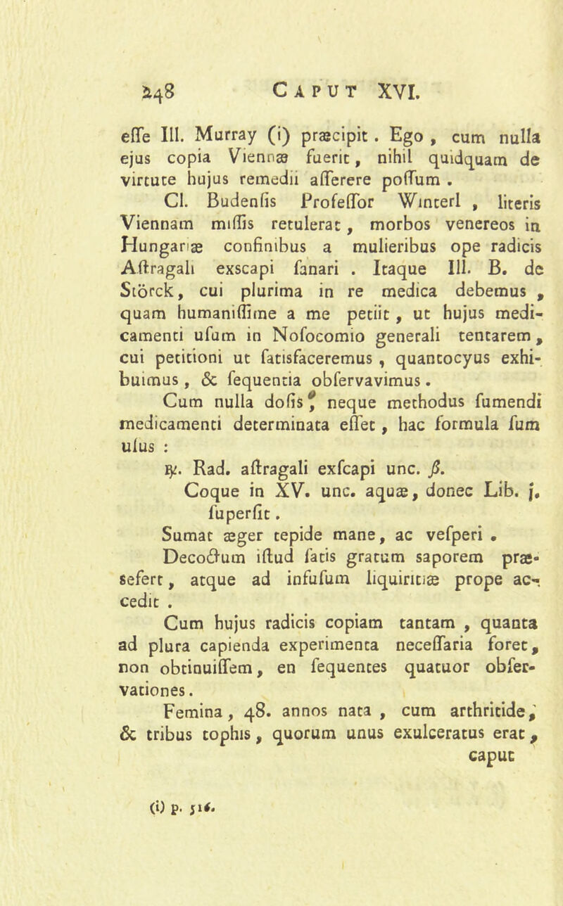 efle III. Murray (i) praeripit. Ego , cum nulla ejus copia Vienna fuerit, nihil quidquam de virtute hujus remedii aflferere pofTum . CI. Budenfis Profeffor Winteri , literis Viennam miflis retulerat, morbos venereos iti Hunganae confinibus a mulieribus ope radicis Aftragali exscapi fanari . Itaque 111. B. de Storck, cui plurima in re medica debemus , quam humanilfime a me petiit, ut hujus medi- camenti ufum in Nofocomio generali tentarem , cui petitioni ut fatisfaceremus , quantocyus exhi- buimus , <5c fequentia obfervavimus. Cum nulla dofis? neque methodus fumendi medicamenti determinata efifet, hac formula fum ulus : ty. Rad. aftragali exfcapi unc. fi. Coque in XV. unc. aquae, donec Lib. j, fuperfit. Sumat aeger tepide mane, ac vefperi . Deco&um illud fatis gratum saporem prae* sefert, atque ad infufum liquiritiae prope ac-, cedit . Cum hujus radicis copiam tantam , quanta ad plura capienda experimenta neceffaria foret, non obtinuiffem, en fequentes quatuor obfer- vationes. Femina, 48. annos nata , cum arthritide, & tribus tophis, quorum unus exulceratus erat, caput (i) p. ji*.