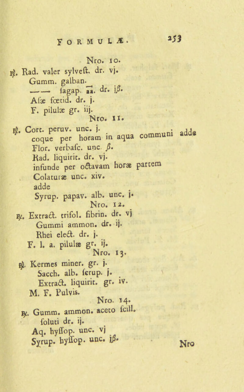 FORMUU Nro. io. jg, Rad. valer sylvcft. dr. vj. Gumm. galban- lagap. aa. dr. )?• Afae foetid. dr. j. F. pilulae gr. iij. Nro. ii» Core, peruv. unc. j. coque per horam in aqua communi Flor, verbafe. unc Kad. liquirit. dr. vj. infunde per o&avam hora pariem Colatura unc. xiv. adde Syrup. papav. alb. unc. j* Nro. n. iy. Extracfc. trifol. fibrin. dr. vj Gummi ammon. dr. lj. Rhei eledt dr. j. F. 1. a. pilula gr. ij. Nro. 13. Kermes miner, gr. j. Sacch. alb. ferup. j. Extraft. liquiric. gr. iv. M. F. Pulvis. Nro. 14* jy. Gumm. ammon. aceto icill. foluti dr. ij. Aq. hyffop. unc. vj Syrup. hyffop. unc. j/J» adde