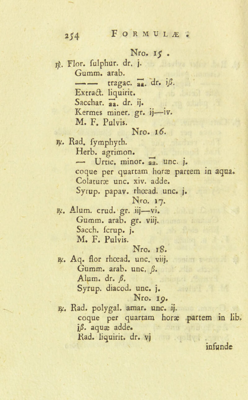 2^4 Nro. \$ . Flor, fulphur. dr. j. Gumm. arab. —— tragac. dr. \fi. Extrad. liquirit. Sacchar. dr. ij. Kermes miner, gr. ij.—iv. M. F. Pulvis. Nro. 16. fy. Rad. fymphyth. Herb. agrimon. —- Urtic. minor. aa. unc. j. coque per quartam horae partem in aqua. Colaturae unc. xiv. adde. Syrup. papav. rhoead. unc. j. Nro. 17. fy. Alum. crud. gr. iij—vi. Gumm. arab. gr. viij. Sacch. fcrup. j. M. F. Pulvis. Nro. 18. Aq. flor rhoead. unc. viij. Gumm. arab. unc, fi. Alum. dr. fi. Syrup. diacod. unc. j. Nro. ip. ty. Rad. polygal. amar. unc. ij. coque per quartam horae partem in lib. jfi. aquae adde. Rad. liquirit. dr. vj infunde