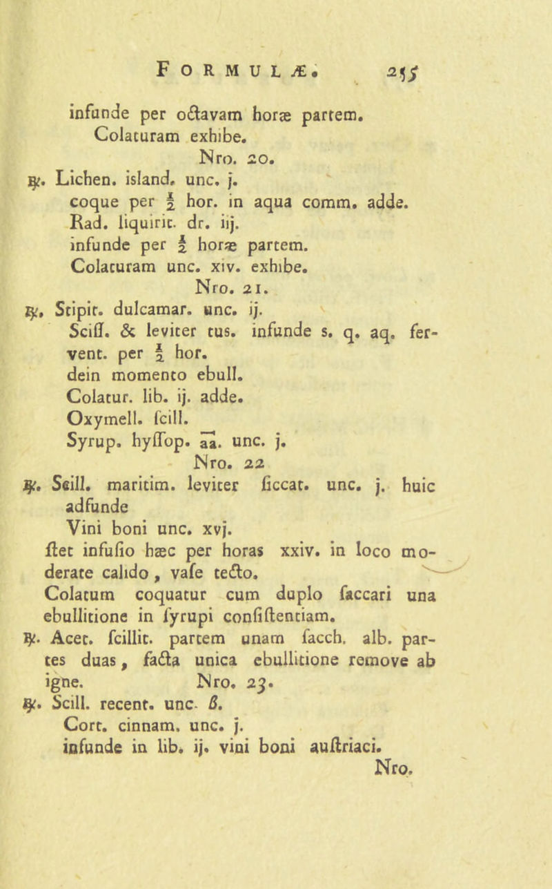 infande per o&avam horas partem. Colaturam exhibe. Nro. 20. i^. Lichen, island, unc. j. coque per \ hor. in aqua coram, adde. Rad. liquiric. dr. iij. infunde per f horae partem. Colaturam unc. xiv. exhibe. Nro. 21. fy, Stipir. dulcamar. unc. i j. Sciflf. & leviter tus. infunde s. q. aq. fer- vent. per | hor. dein momento ebuli. Colatur, lib. ij. adde. Oxymell. Icili. Syrup. hyllop. unc. j. Nro. 22 fy. Seill. maritim. leviter ficcat. unc. j. huic adfunde Vini boni unc. xvj. flet infufio haec per horas xxiv. in loco mo- derate calido, vafe te£lo. Colatum coquatur cum duplo faccari una ebullitione in fyrupi confidentiam, ty. Acet, fcillit. partem unam facch. alb. par- tes duas, fa&a unica ebullitione remove ab igne. Nro. 23. Scill. recent. unc- B. Cort. cinnam, unc. j. infunde in lib. ij. vini boni auflriaci.
