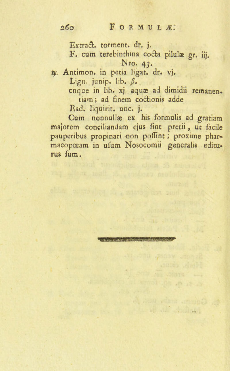 Extra&. torment. dr. j. F. cum terebinthina co&a pilula gr. iif. Nro. 43. tjt. Antimon. in petia ligat, dr. vj. Lign. junip. lib. j3. cnque in lib. xj aqua ad dimidii remanen- tiam; ad finem co&ionis adde Rad. liquirit. unc. j. Cum nonnulla ex his formulis ad gratiam majorem conciliandam ejus fint pretii, ut facile pauperibus propinari non poffint; proxime phar- macopoeam in ufum Nosocomii generalis editu- rus fum.