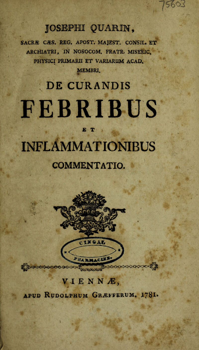 JOSEPHI QUAiilN, SACR« C^S. REG. APOST. MAJEST. CONSIL. ET archiatri, iN nosocom, fratr; miseric/ PHYSICI PRIMARII ET VARIARUM ACAD. MEMBRI. . » DE CURANDIS FEBRIBUS £ T inflammationibus COMMENTATIO. APUD RuDOLPHUM GrAIPFRRUM^ Il78I*