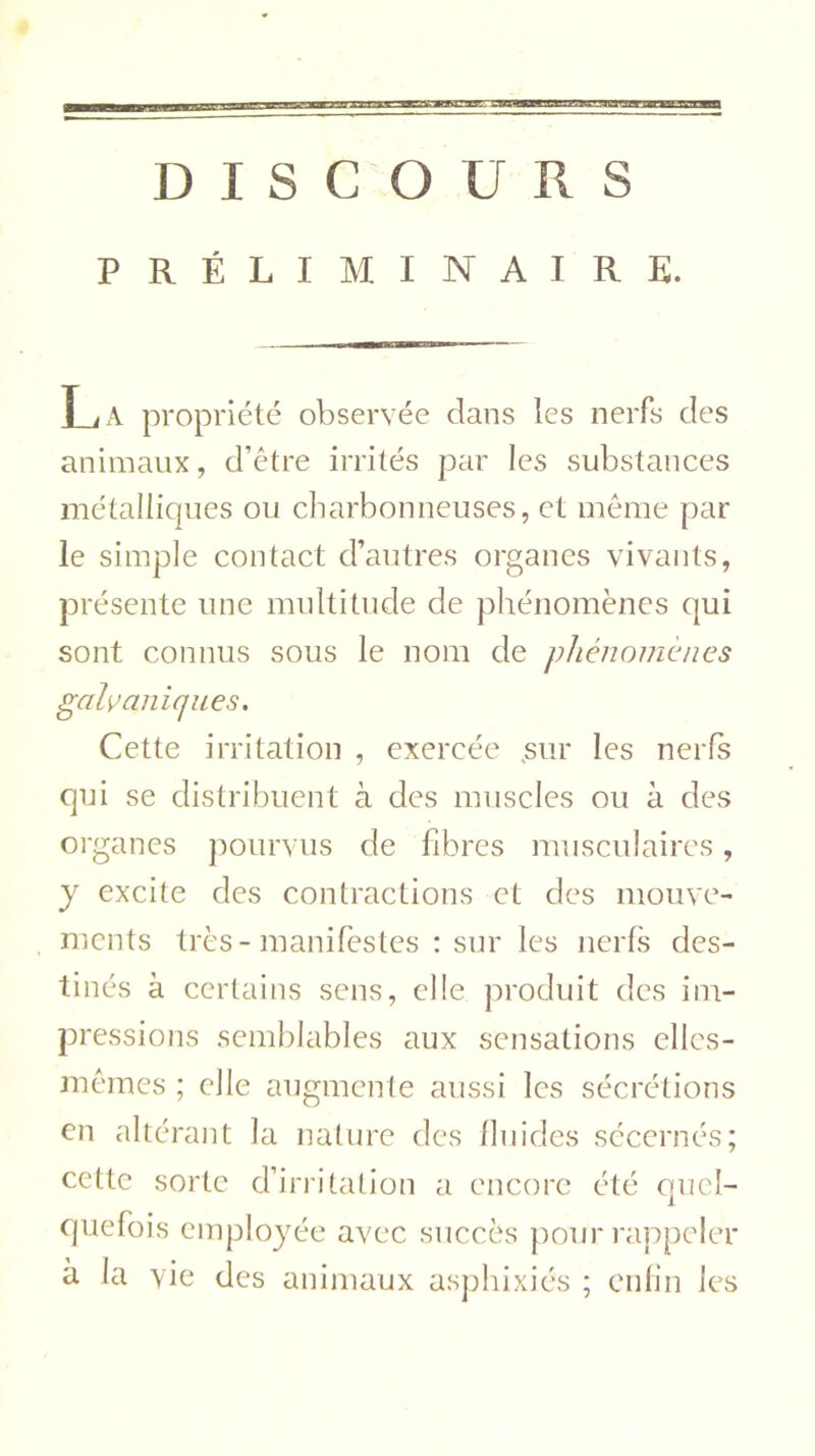 DISCOURS PRÉLIMINAIRE. T j A propriété observée dans les nerfs des animaux, d’être irrités par les substances métalliques ou charbonneuses, et même par le simple contact d’autres organes vivants, présente une multitude de phénomènes qui sont connus sous le nom de phénomènes galvaniques. Cette irritation , exercée sur les nerfs qui se distribuent à des muscles ou à des organes pourvus de fibres musculaires, y excite des contractions et des mouve- ments très - manifestes : sur les nerfs des- tinés à certains sens, elle produit des im- pressions semblables aux sensations elles- mêmes ; elle augmente aussi les sécrétions en altérant la nature des fluides sécernés; cette sorte d’irritation a encore été quel- quefois employée avec succès pour rappeler à la vie des animaux asphixiés ; enfin les