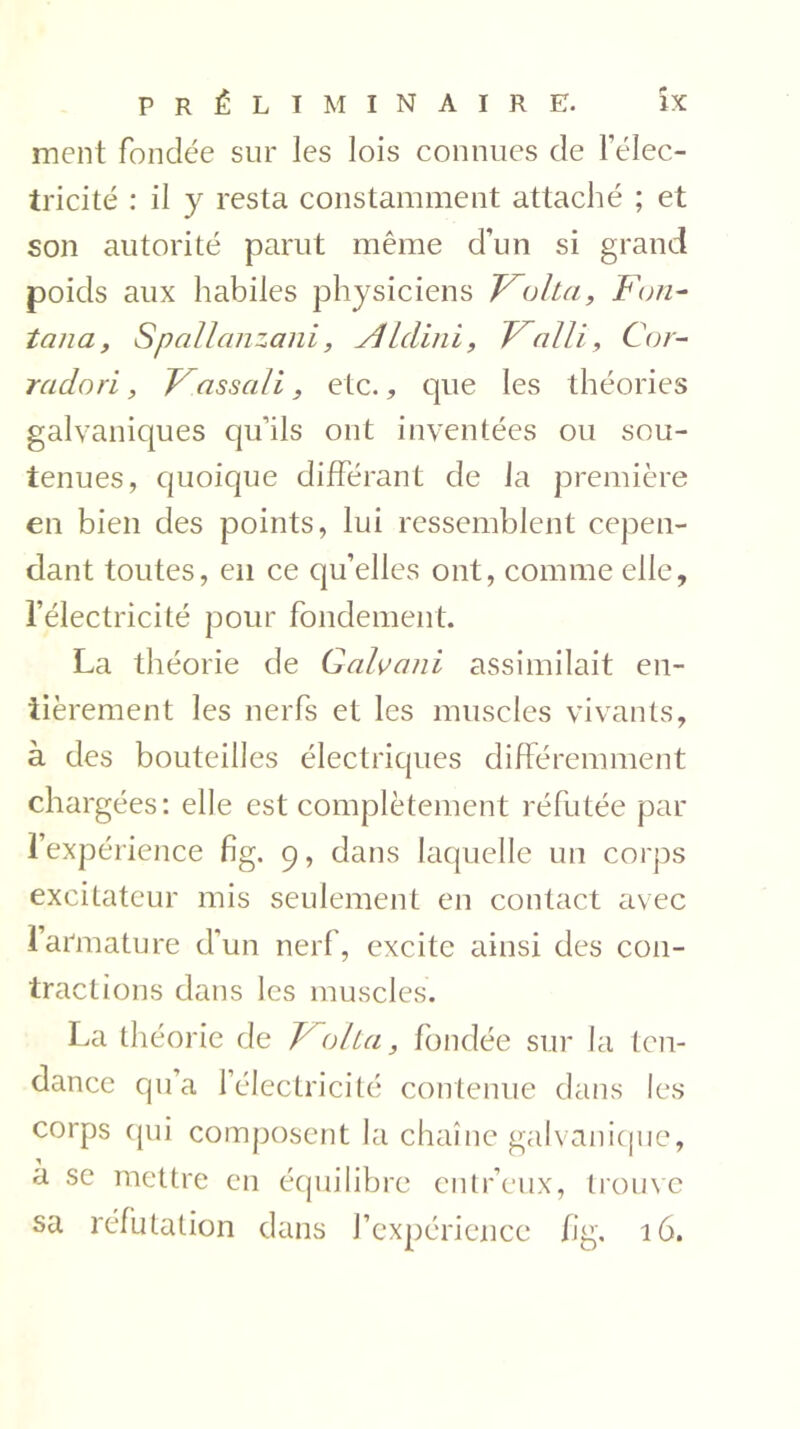 ment fondée sur les lois connues de l’élec- tricité : il y resta constamment attaché ; et son autorité parut même d’un si grand poids aux habiles physiciens Traita, Fon- tana, Spallanzani, ALdini, Valli, Cor- radori, F assali, etc., que les théories galvaniques qu’ils ont inventées ou sou- tenues, quoique différant de la première en bien des points, lui ressemblent cepen- dant toutes, en ce qu’elles ont, comme elle, l’électricité pour fondement. La théorie de Galvani assimilait en- tièrement les nerfs et les muscles vivants, à des bouteilles électriques différemment chargées: elle est complètement réfutée par l’expérience fîg. 9, dans laquelle un corps excitateur mis seulement en contact avec l’armature d'un nerf, excite ainsi des con- tractions dans les muscles. La théorie de 'Volta, fondée sur la ten- dance qu’a l’électricité contenue dans les corps qui composent la chaîne galvanique, a se mettre en équilibre entr’eux, trouve sa réfutation dans l’expérience fi g. 16.