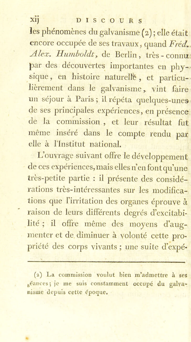 les phénomènes du galvanisme (2) ; elle était encore occupée de ses travaux, quand Fréd. Alex. Humboldt, de Berlin, très - connu par des découvertes importantes en phy- sique, en histoire naturelié , et particu- lièrement dans le galvanisme, vint faire un séjour à Paris ; il répéta quelques-unes de ses principales expériences, en présence de la commission , et leur résultat fut même inséré dans le compte rendu par elle à l'Institut national. L’ouvrage suivant offre le développement de ces expériences, mais elles n’en font qu’une très-petite partie : il présente des considé- rations très-intéressantes sur les modifica- tions que l’irritation des organes éprouve à raison de leurs différents degrés d’excitabi- lité ; il offre même des moyens d’aug- menter et de diminuer à volonté cette pro- priété des corps vivants ; une suite d’expé- (2) La commission voulut bien m’admettre à ses séances ; je me suis constamment occupé du galva- nisme depuis cette époque.