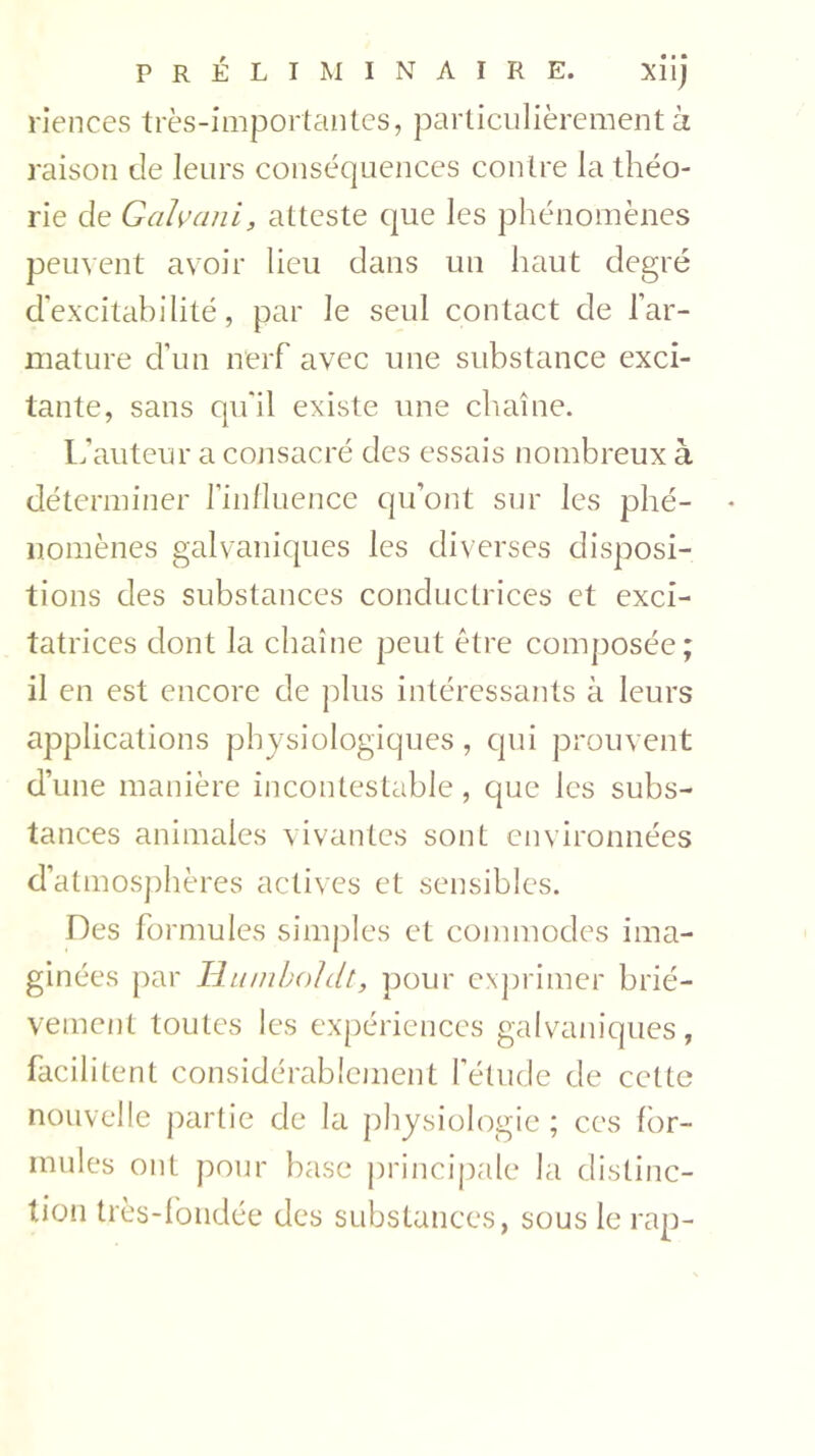 riences très-importantes, particulièrement à raison de leurs conséquences contre la théo- rie de Galvani, atteste que les phénomènes peuvent avoir lieu dans un haut degré d’excitabilité, par le seul contact de l’ar- mature d’un nerf avec une substance exci- tante, sans qu'il existe une chaîne. L'auteur a consacré des essais nombreux à déterminer l’influence qu’ont sur les phé- nomènes galvaniques les diverses disposi- tions des substances conductrices et exci- tatrices dont la chaîne peut être composée; il en est encore de plus intéressants à leurs applications physiologiques, qui prouvent d’une manière incontestable, que les subs- tances animales vivantes sont environnées d’atmosphères actives et sensibles. Des formules simples et commodes ima- ginées par Humboldt, pour exprimer briè- vement toutes les expériences galvaniques, facilitent considérablement l’étude de cette nouvelle partie de la physiologie ; ces for- mules ont pour base principale la distinc- tion très-fondée des substances, sous le rap-