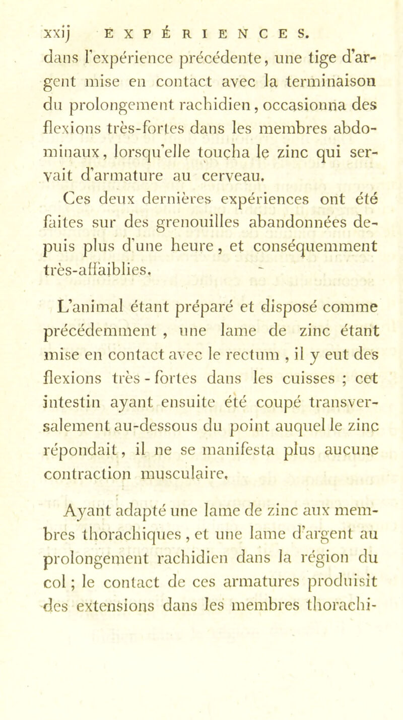 XXÎj EXPÉRIENCES. dans l’expérience précédente, une tige d’ar- gent mise en contact avec la terminaison du prolongement rachidien, occasionna des flexions très-fortes dans les membres abdo- minaux, lorsqu’elle toucha le zinc qui ser- vait d’armature au cerveau. Ces deux dernières expériences ont été faites sur des grenouilles abandonnées de- puis plus d'une heure, et conséquemment très-affajblies. L’animal étant préparé et disposé comme précédemment , une lame de zinc étant mise en contact avec le rectum , il y eut des flexions très - fortes dans les cuisses ; cet intestin ayant ensuite été coupé transver- salement au-dessous du point auquel le zinc répondait, il ne se manifesta plus aucune contraction musculaire. Ayant adapté une lame de zinc aux mem- bres thoraçhiques , et une lame d’argent au prolongement rachidien dans la région du col; le contact de ces armatures produisit des extensions dans les membres thorachi-