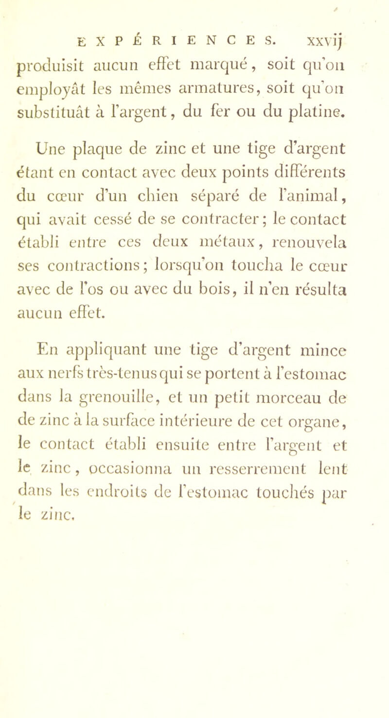 produisit aucun effet marqué, soit qu’on employât les mêmes armatures, soit qu’on substituât à l’argent, du fer ou du platine. Une plaque de zinc et une tige d’argent étant en contact avec deux points différents du cœur d’un chien séparé de l’animal, qui avait cessé de se contracter ; le contact établi entre ces deux métaux, renouvela ses contractions ; lorsqu’on toucha le cœur avec de l'os ou avec du bois, il n’en résulta aucun effet. En appliquant une tige d’argent mince aux nerfs très-tenus qui se portent à l’estomac dans la grenouille, et un petit morceau de de zinc à la surface intérieure de cet organe, le contact établi ensuite entre l’argent et le zinc, occasionna un resserrement lent dans les endroits de l’estomac touchés par le zinc.